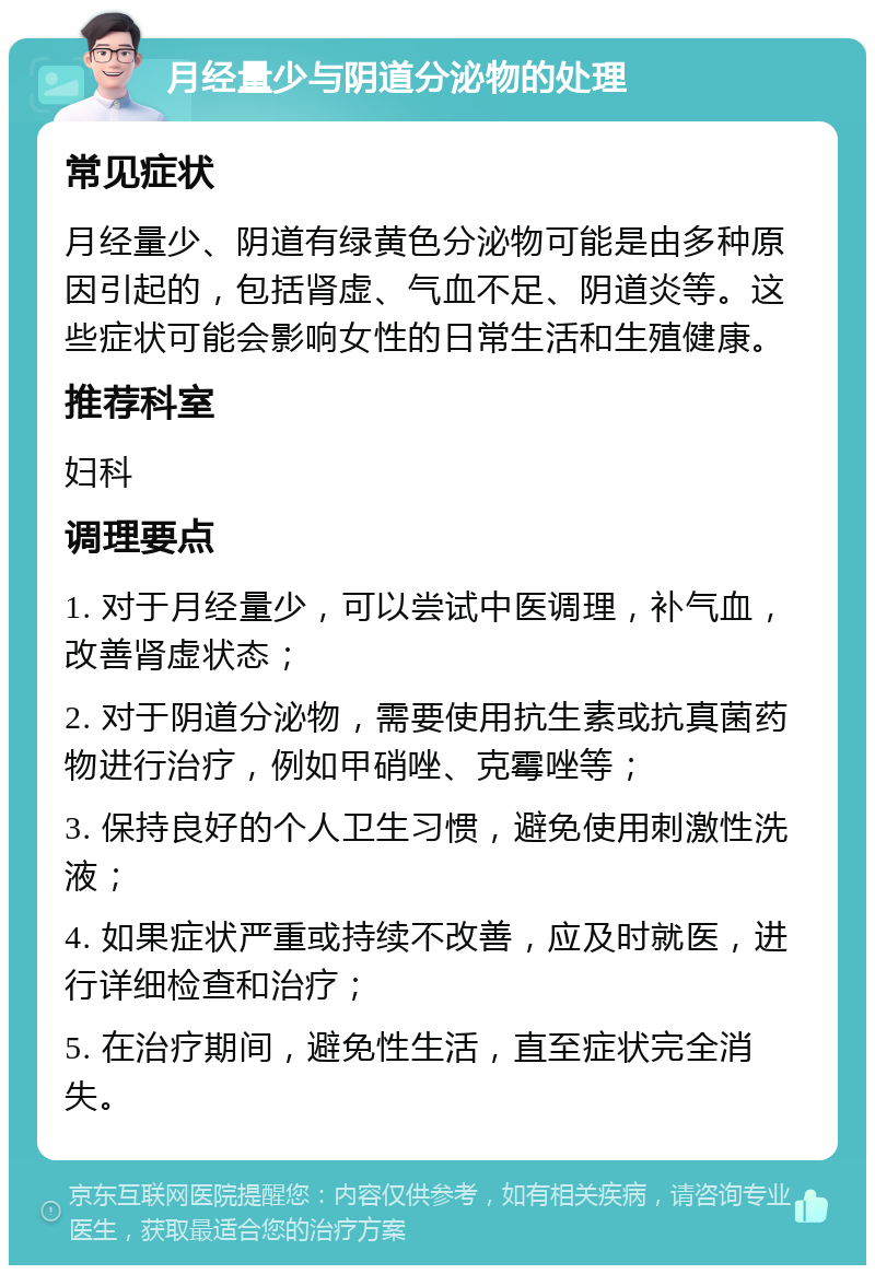 月经量少与阴道分泌物的处理 常见症状 月经量少、阴道有绿黄色分泌物可能是由多种原因引起的，包括肾虚、气血不足、阴道炎等。这些症状可能会影响女性的日常生活和生殖健康。 推荐科室 妇科 调理要点 1. 对于月经量少，可以尝试中医调理，补气血，改善肾虚状态； 2. 对于阴道分泌物，需要使用抗生素或抗真菌药物进行治疗，例如甲硝唑、克霉唑等； 3. 保持良好的个人卫生习惯，避免使用刺激性洗液； 4. 如果症状严重或持续不改善，应及时就医，进行详细检查和治疗； 5. 在治疗期间，避免性生活，直至症状完全消失。