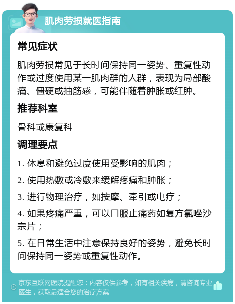 肌肉劳损就医指南 常见症状 肌肉劳损常见于长时间保持同一姿势、重复性动作或过度使用某一肌肉群的人群，表现为局部酸痛、僵硬或抽筋感，可能伴随着肿胀或红肿。 推荐科室 骨科或康复科 调理要点 1. 休息和避免过度使用受影响的肌肉； 2. 使用热敷或冷敷来缓解疼痛和肿胀； 3. 进行物理治疗，如按摩、牵引或电疗； 4. 如果疼痛严重，可以口服止痛药如复方氯唑沙宗片； 5. 在日常生活中注意保持良好的姿势，避免长时间保持同一姿势或重复性动作。