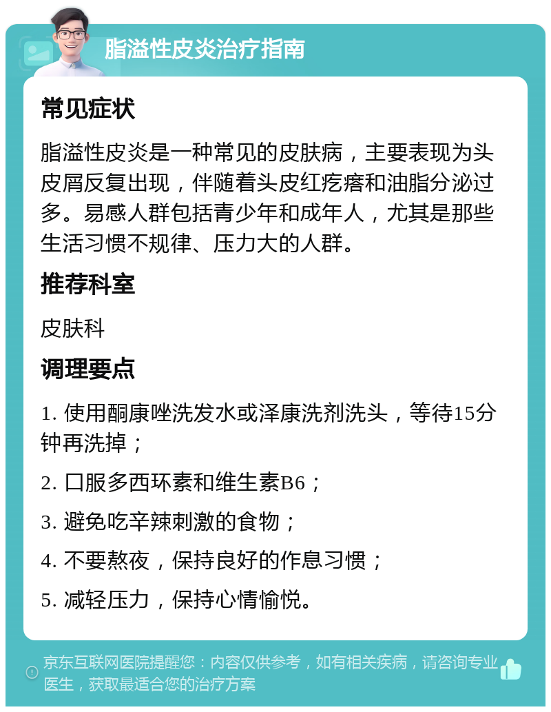 脂溢性皮炎治疗指南 常见症状 脂溢性皮炎是一种常见的皮肤病，主要表现为头皮屑反复出现，伴随着头皮红疙瘩和油脂分泌过多。易感人群包括青少年和成年人，尤其是那些生活习惯不规律、压力大的人群。 推荐科室 皮肤科 调理要点 1. 使用酮康唑洗发水或泽康洗剂洗头，等待15分钟再洗掉； 2. 口服多西环素和维生素B6； 3. 避免吃辛辣刺激的食物； 4. 不要熬夜，保持良好的作息习惯； 5. 减轻压力，保持心情愉悦。