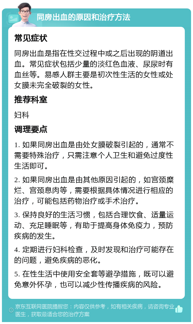 同房出血的原因和治疗方法 常见症状 同房出血是指在性交过程中或之后出现的阴道出血。常见症状包括少量的淡红色血液、尿尿时有血丝等。易感人群主要是初次性生活的女性或处女膜未完全破裂的女性。 推荐科室 妇科 调理要点 1. 如果同房出血是由处女膜破裂引起的，通常不需要特殊治疗，只需注意个人卫生和避免过度性生活即可。 2. 如果同房出血是由其他原因引起的，如宫颈糜烂、宫颈息肉等，需要根据具体情况进行相应的治疗，可能包括药物治疗或手术治疗。 3. 保持良好的生活习惯，包括合理饮食、适量运动、充足睡眠等，有助于提高身体免疫力，预防疾病的发生。 4. 定期进行妇科检查，及时发现和治疗可能存在的问题，避免疾病的恶化。 5. 在性生活中使用安全套等避孕措施，既可以避免意外怀孕，也可以减少性传播疾病的风险。