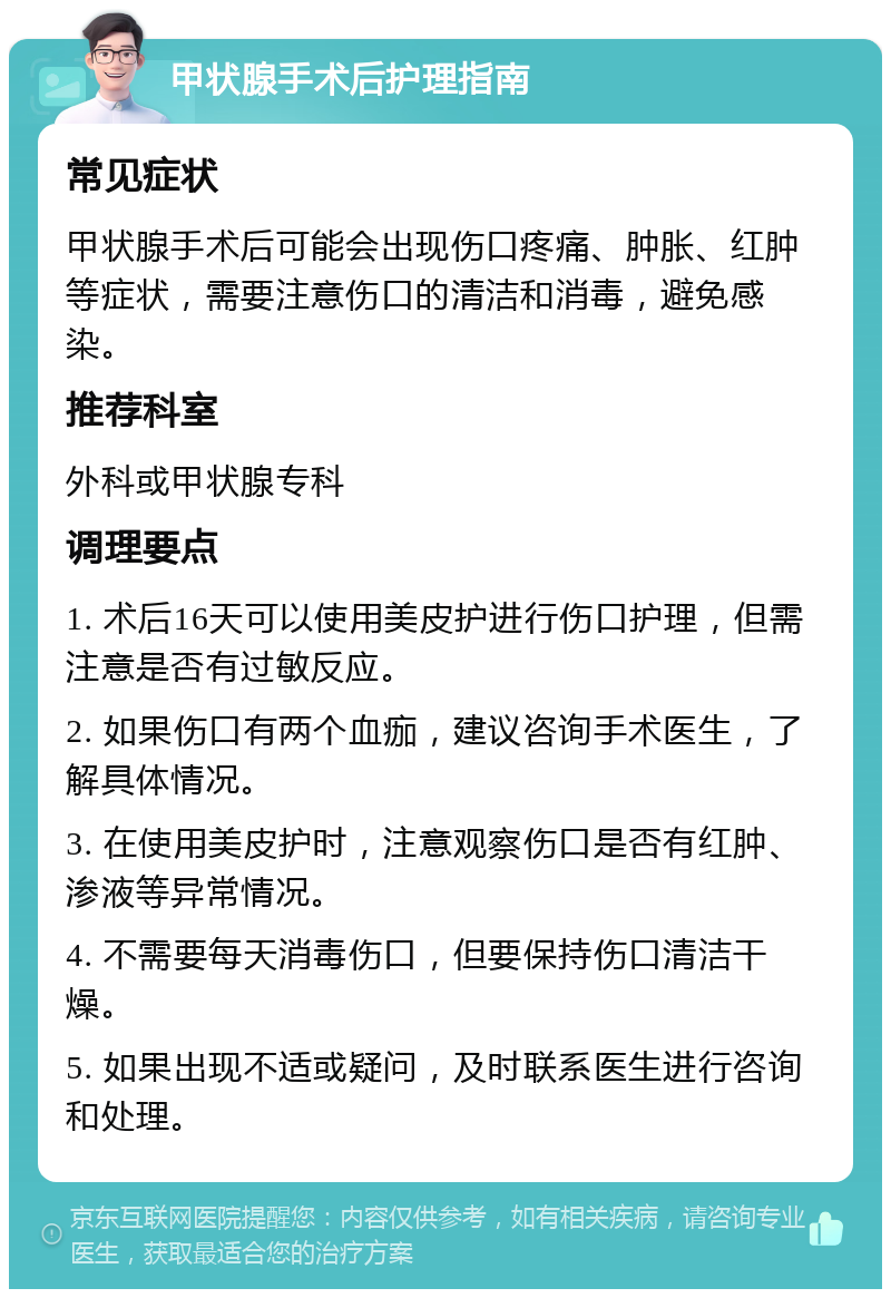 甲状腺手术后护理指南 常见症状 甲状腺手术后可能会出现伤口疼痛、肿胀、红肿等症状，需要注意伤口的清洁和消毒，避免感染。 推荐科室 外科或甲状腺专科 调理要点 1. 术后16天可以使用美皮护进行伤口护理，但需注意是否有过敏反应。 2. 如果伤口有两个血痂，建议咨询手术医生，了解具体情况。 3. 在使用美皮护时，注意观察伤口是否有红肿、渗液等异常情况。 4. 不需要每天消毒伤口，但要保持伤口清洁干燥。 5. 如果出现不适或疑问，及时联系医生进行咨询和处理。