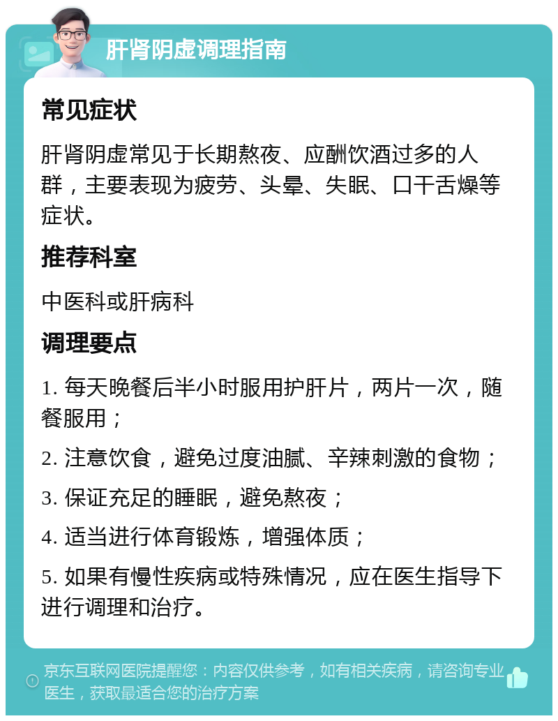 肝肾阴虚调理指南 常见症状 肝肾阴虚常见于长期熬夜、应酬饮酒过多的人群，主要表现为疲劳、头晕、失眠、口干舌燥等症状。 推荐科室 中医科或肝病科 调理要点 1. 每天晚餐后半小时服用护肝片，两片一次，随餐服用； 2. 注意饮食，避免过度油腻、辛辣刺激的食物； 3. 保证充足的睡眠，避免熬夜； 4. 适当进行体育锻炼，增强体质； 5. 如果有慢性疾病或特殊情况，应在医生指导下进行调理和治疗。