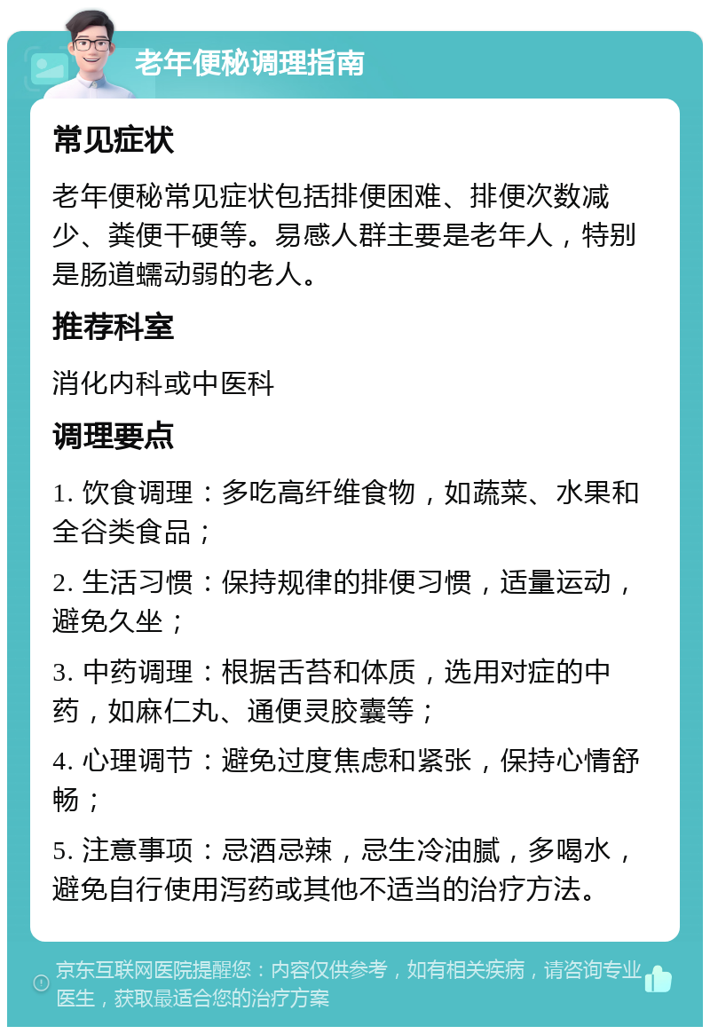 老年便秘调理指南 常见症状 老年便秘常见症状包括排便困难、排便次数减少、粪便干硬等。易感人群主要是老年人，特别是肠道蠕动弱的老人。 推荐科室 消化内科或中医科 调理要点 1. 饮食调理：多吃高纤维食物，如蔬菜、水果和全谷类食品； 2. 生活习惯：保持规律的排便习惯，适量运动，避免久坐； 3. 中药调理：根据舌苔和体质，选用对症的中药，如麻仁丸、通便灵胶囊等； 4. 心理调节：避免过度焦虑和紧张，保持心情舒畅； 5. 注意事项：忌酒忌辣，忌生冷油腻，多喝水，避免自行使用泻药或其他不适当的治疗方法。