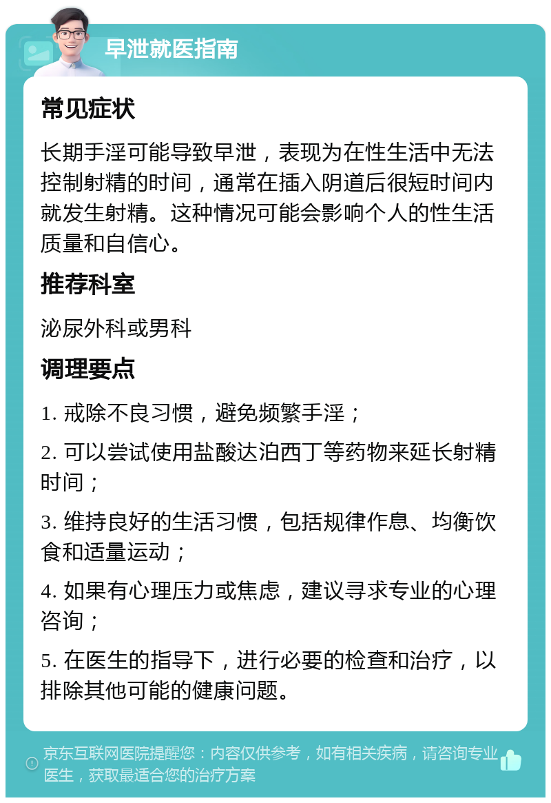 早泄就医指南 常见症状 长期手淫可能导致早泄，表现为在性生活中无法控制射精的时间，通常在插入阴道后很短时间内就发生射精。这种情况可能会影响个人的性生活质量和自信心。 推荐科室 泌尿外科或男科 调理要点 1. 戒除不良习惯，避免频繁手淫； 2. 可以尝试使用盐酸达泊西丁等药物来延长射精时间； 3. 维持良好的生活习惯，包括规律作息、均衡饮食和适量运动； 4. 如果有心理压力或焦虑，建议寻求专业的心理咨询； 5. 在医生的指导下，进行必要的检查和治疗，以排除其他可能的健康问题。