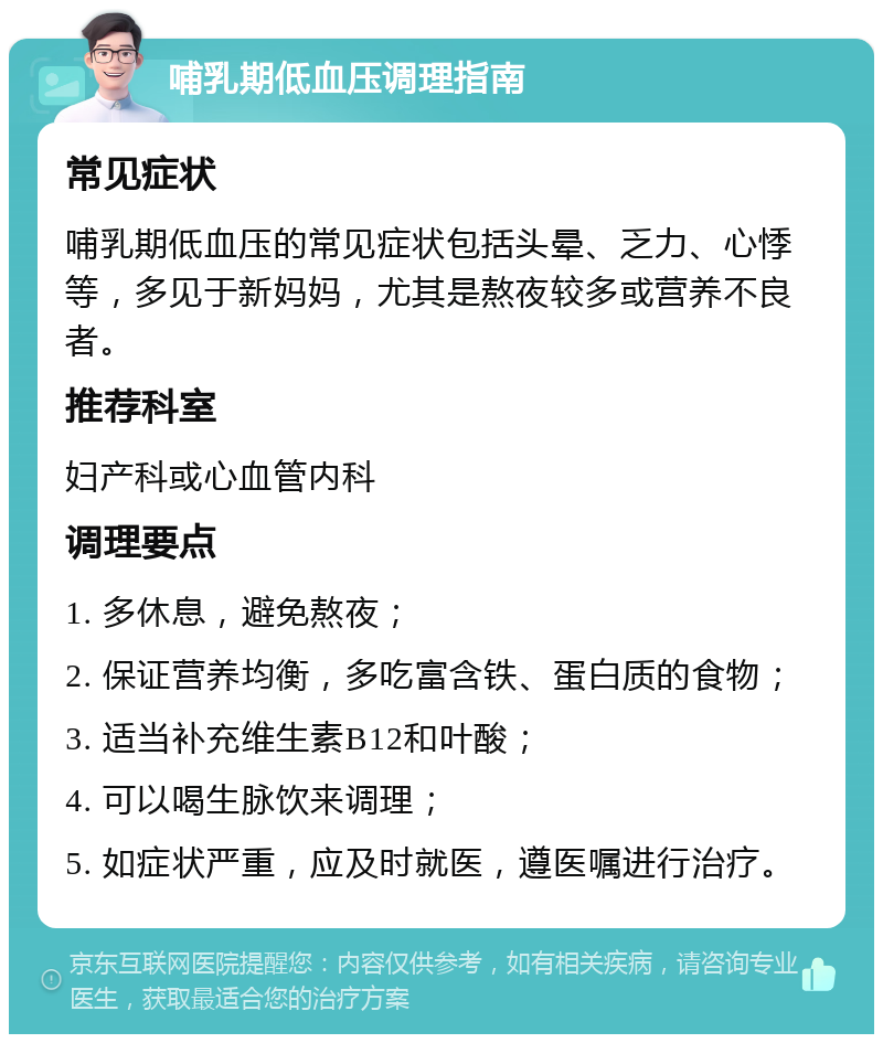 哺乳期低血压调理指南 常见症状 哺乳期低血压的常见症状包括头晕、乏力、心悸等，多见于新妈妈，尤其是熬夜较多或营养不良者。 推荐科室 妇产科或心血管内科 调理要点 1. 多休息，避免熬夜； 2. 保证营养均衡，多吃富含铁、蛋白质的食物； 3. 适当补充维生素B12和叶酸； 4. 可以喝生脉饮来调理； 5. 如症状严重，应及时就医，遵医嘱进行治疗。