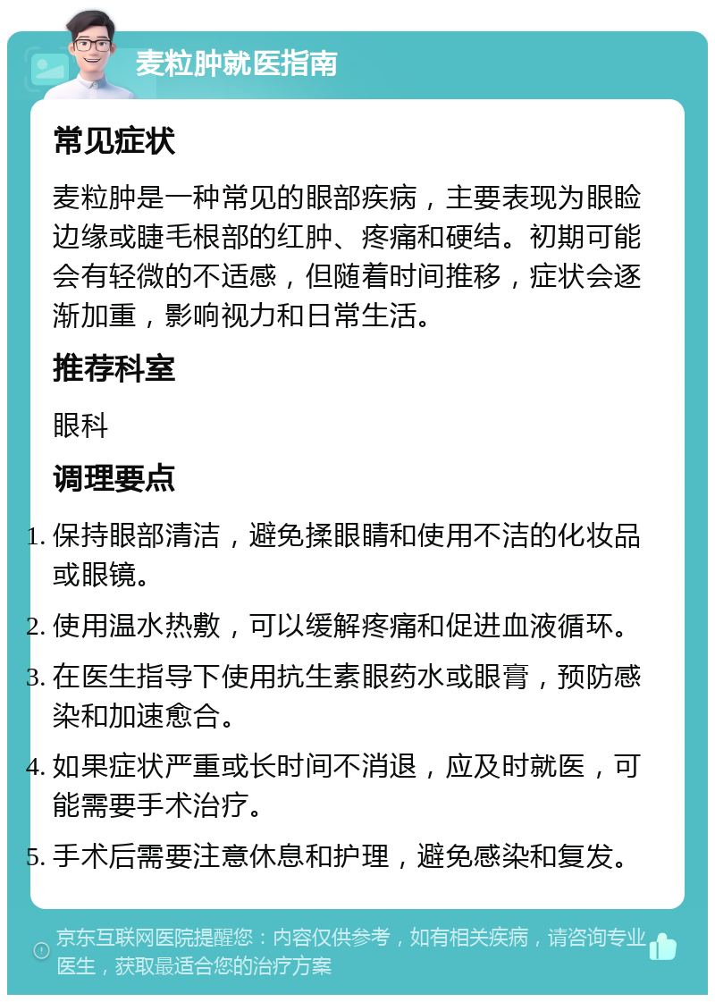 麦粒肿就医指南 常见症状 麦粒肿是一种常见的眼部疾病，主要表现为眼睑边缘或睫毛根部的红肿、疼痛和硬结。初期可能会有轻微的不适感，但随着时间推移，症状会逐渐加重，影响视力和日常生活。 推荐科室 眼科 调理要点 保持眼部清洁，避免揉眼睛和使用不洁的化妆品或眼镜。 使用温水热敷，可以缓解疼痛和促进血液循环。 在医生指导下使用抗生素眼药水或眼膏，预防感染和加速愈合。 如果症状严重或长时间不消退，应及时就医，可能需要手术治疗。 手术后需要注意休息和护理，避免感染和复发。