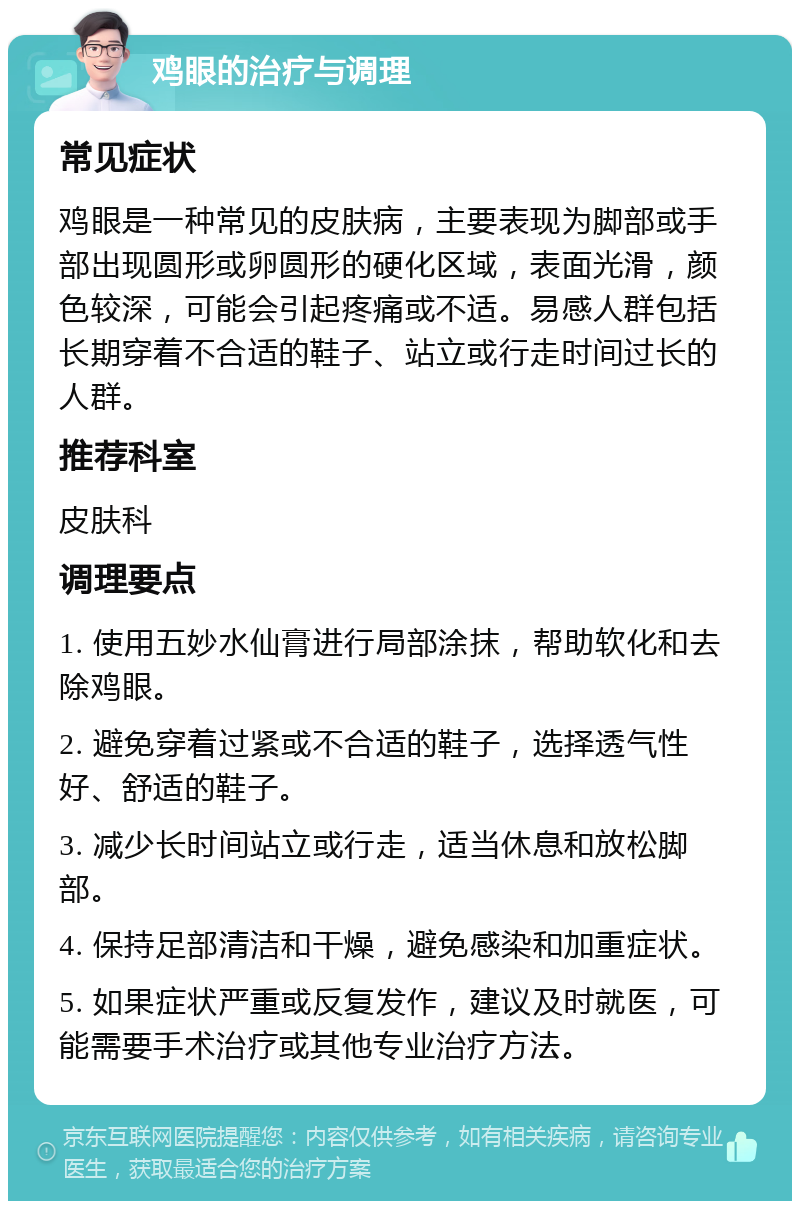 鸡眼的治疗与调理 常见症状 鸡眼是一种常见的皮肤病，主要表现为脚部或手部出现圆形或卵圆形的硬化区域，表面光滑，颜色较深，可能会引起疼痛或不适。易感人群包括长期穿着不合适的鞋子、站立或行走时间过长的人群。 推荐科室 皮肤科 调理要点 1. 使用五妙水仙膏进行局部涂抹，帮助软化和去除鸡眼。 2. 避免穿着过紧或不合适的鞋子，选择透气性好、舒适的鞋子。 3. 减少长时间站立或行走，适当休息和放松脚部。 4. 保持足部清洁和干燥，避免感染和加重症状。 5. 如果症状严重或反复发作，建议及时就医，可能需要手术治疗或其他专业治疗方法。