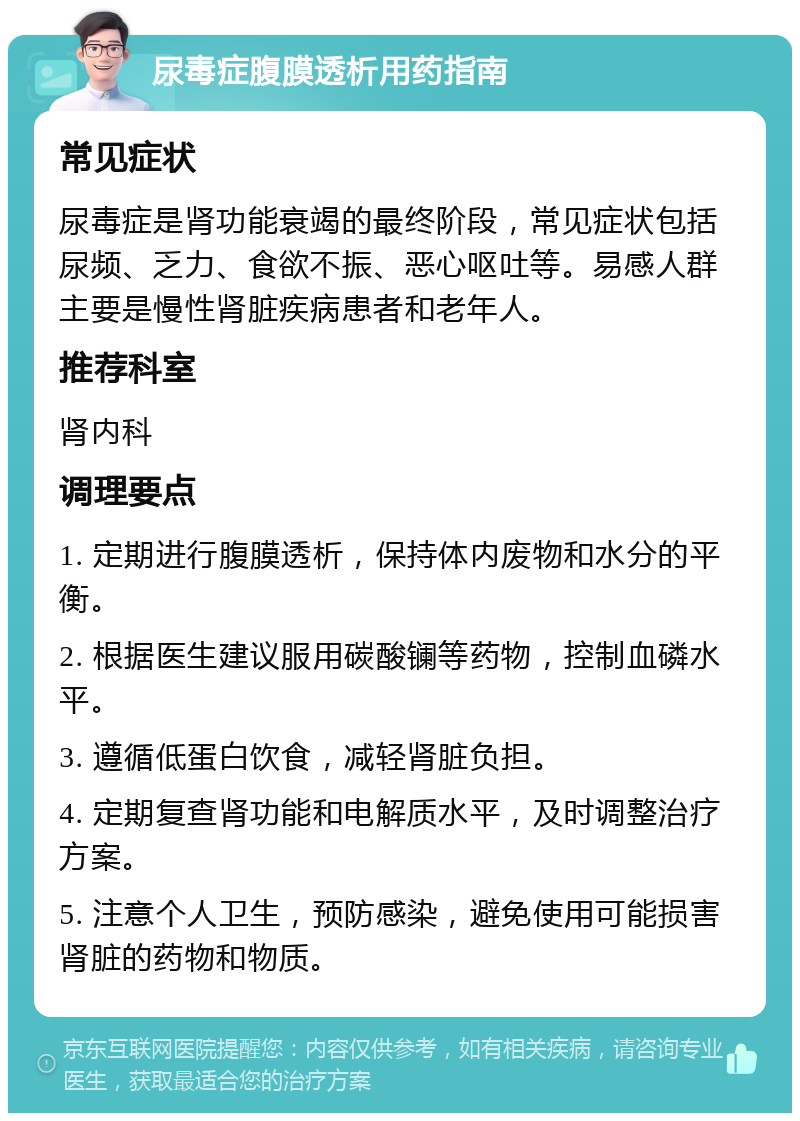 尿毒症腹膜透析用药指南 常见症状 尿毒症是肾功能衰竭的最终阶段，常见症状包括尿频、乏力、食欲不振、恶心呕吐等。易感人群主要是慢性肾脏疾病患者和老年人。 推荐科室 肾内科 调理要点 1. 定期进行腹膜透析，保持体内废物和水分的平衡。 2. 根据医生建议服用碳酸镧等药物，控制血磷水平。 3. 遵循低蛋白饮食，减轻肾脏负担。 4. 定期复查肾功能和电解质水平，及时调整治疗方案。 5. 注意个人卫生，预防感染，避免使用可能损害肾脏的药物和物质。