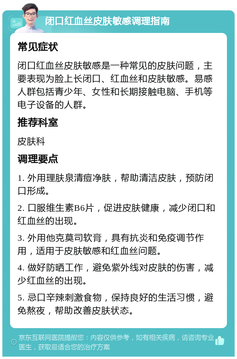 闭口红血丝皮肤敏感调理指南 常见症状 闭口红血丝皮肤敏感是一种常见的皮肤问题，主要表现为脸上长闭口、红血丝和皮肤敏感。易感人群包括青少年、女性和长期接触电脑、手机等电子设备的人群。 推荐科室 皮肤科 调理要点 1. 外用理肤泉清痘净肤，帮助清洁皮肤，预防闭口形成。 2. 口服维生素B6片，促进皮肤健康，减少闭口和红血丝的出现。 3. 外用他克莫司软膏，具有抗炎和免疫调节作用，适用于皮肤敏感和红血丝问题。 4. 做好防晒工作，避免紫外线对皮肤的伤害，减少红血丝的出现。 5. 忌口辛辣刺激食物，保持良好的生活习惯，避免熬夜，帮助改善皮肤状态。