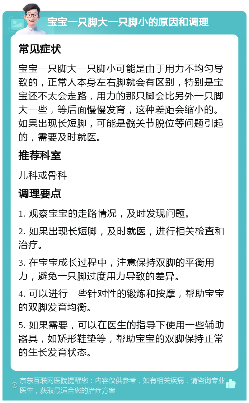 宝宝一只脚大一只脚小的原因和调理 常见症状 宝宝一只脚大一只脚小可能是由于用力不均匀导致的，正常人本身左右脚就会有区别，特别是宝宝还不太会走路，用力的那只脚会比另外一只脚大一些，等后面慢慢发育，这种差距会缩小的。如果出现长短脚，可能是髋关节脱位等问题引起的，需要及时就医。 推荐科室 儿科或骨科 调理要点 1. 观察宝宝的走路情况，及时发现问题。 2. 如果出现长短脚，及时就医，进行相关检查和治疗。 3. 在宝宝成长过程中，注意保持双脚的平衡用力，避免一只脚过度用力导致的差异。 4. 可以进行一些针对性的锻炼和按摩，帮助宝宝的双脚发育均衡。 5. 如果需要，可以在医生的指导下使用一些辅助器具，如矫形鞋垫等，帮助宝宝的双脚保持正常的生长发育状态。