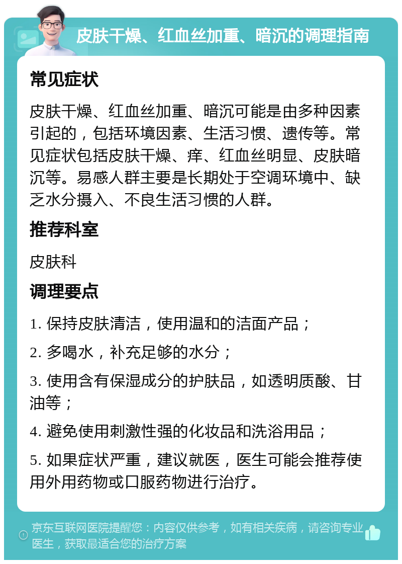 皮肤干燥、红血丝加重、暗沉的调理指南 常见症状 皮肤干燥、红血丝加重、暗沉可能是由多种因素引起的，包括环境因素、生活习惯、遗传等。常见症状包括皮肤干燥、痒、红血丝明显、皮肤暗沉等。易感人群主要是长期处于空调环境中、缺乏水分摄入、不良生活习惯的人群。 推荐科室 皮肤科 调理要点 1. 保持皮肤清洁，使用温和的洁面产品； 2. 多喝水，补充足够的水分； 3. 使用含有保湿成分的护肤品，如透明质酸、甘油等； 4. 避免使用刺激性强的化妆品和洗浴用品； 5. 如果症状严重，建议就医，医生可能会推荐使用外用药物或口服药物进行治疗。