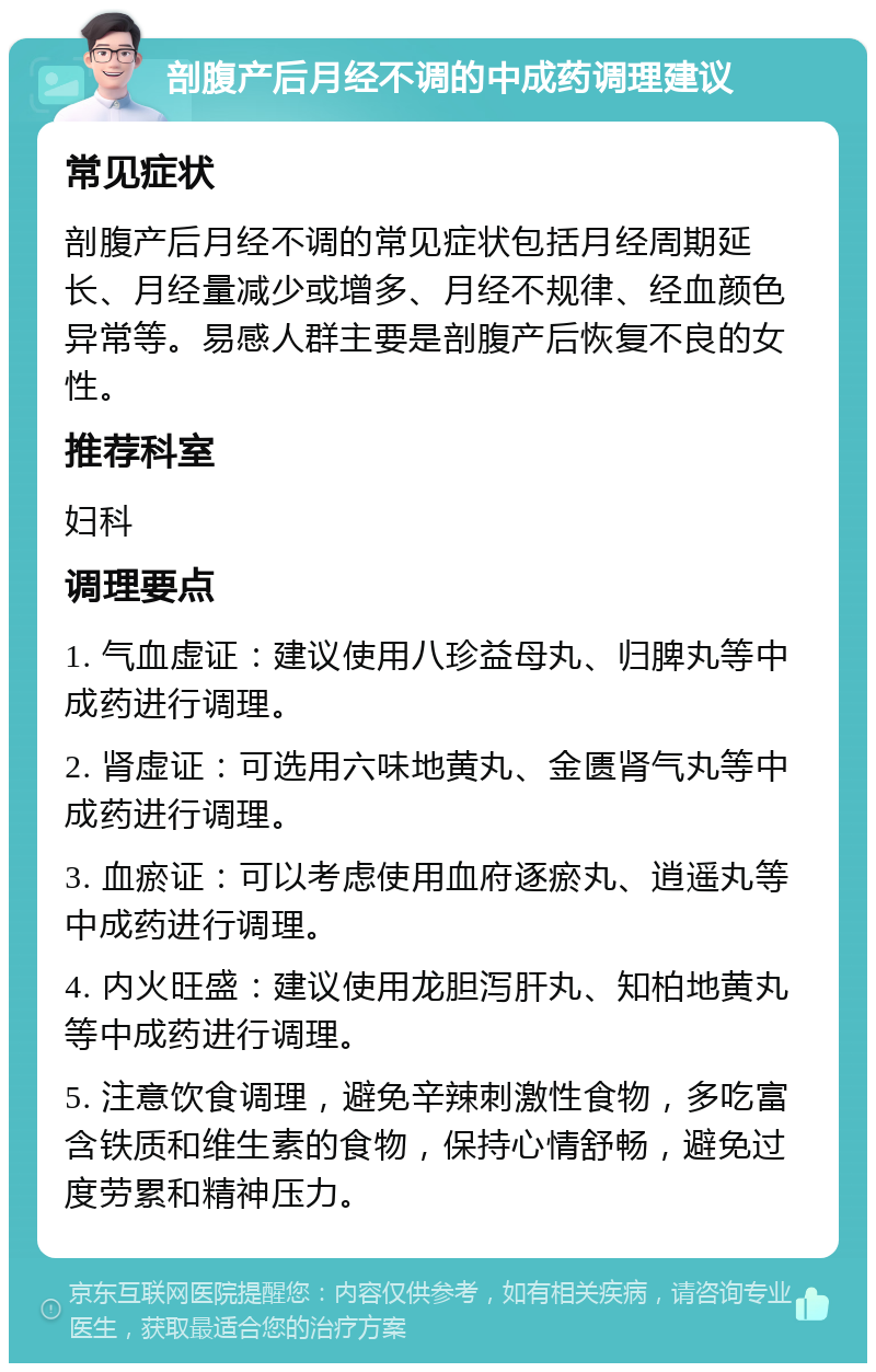 剖腹产后月经不调的中成药调理建议 常见症状 剖腹产后月经不调的常见症状包括月经周期延长、月经量减少或增多、月经不规律、经血颜色异常等。易感人群主要是剖腹产后恢复不良的女性。 推荐科室 妇科 调理要点 1. 气血虚证：建议使用八珍益母丸、归脾丸等中成药进行调理。 2. 肾虚证：可选用六味地黄丸、金匮肾气丸等中成药进行调理。 3. 血瘀证：可以考虑使用血府逐瘀丸、逍遥丸等中成药进行调理。 4. 内火旺盛：建议使用龙胆泻肝丸、知柏地黄丸等中成药进行调理。 5. 注意饮食调理，避免辛辣刺激性食物，多吃富含铁质和维生素的食物，保持心情舒畅，避免过度劳累和精神压力。