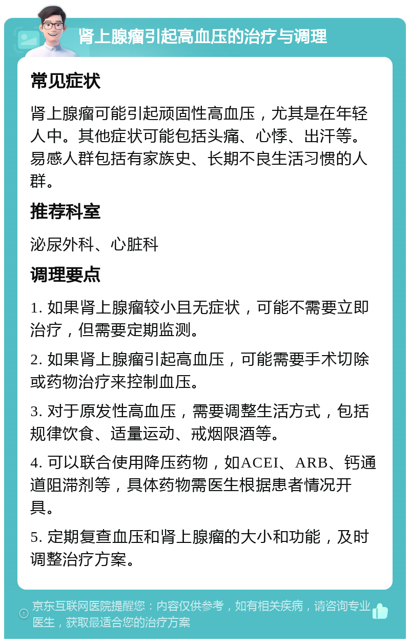 肾上腺瘤引起高血压的治疗与调理 常见症状 肾上腺瘤可能引起顽固性高血压，尤其是在年轻人中。其他症状可能包括头痛、心悸、出汗等。易感人群包括有家族史、长期不良生活习惯的人群。 推荐科室 泌尿外科、心脏科 调理要点 1. 如果肾上腺瘤较小且无症状，可能不需要立即治疗，但需要定期监测。 2. 如果肾上腺瘤引起高血压，可能需要手术切除或药物治疗来控制血压。 3. 对于原发性高血压，需要调整生活方式，包括规律饮食、适量运动、戒烟限酒等。 4. 可以联合使用降压药物，如ACEI、ARB、钙通道阻滞剂等，具体药物需医生根据患者情况开具。 5. 定期复查血压和肾上腺瘤的大小和功能，及时调整治疗方案。