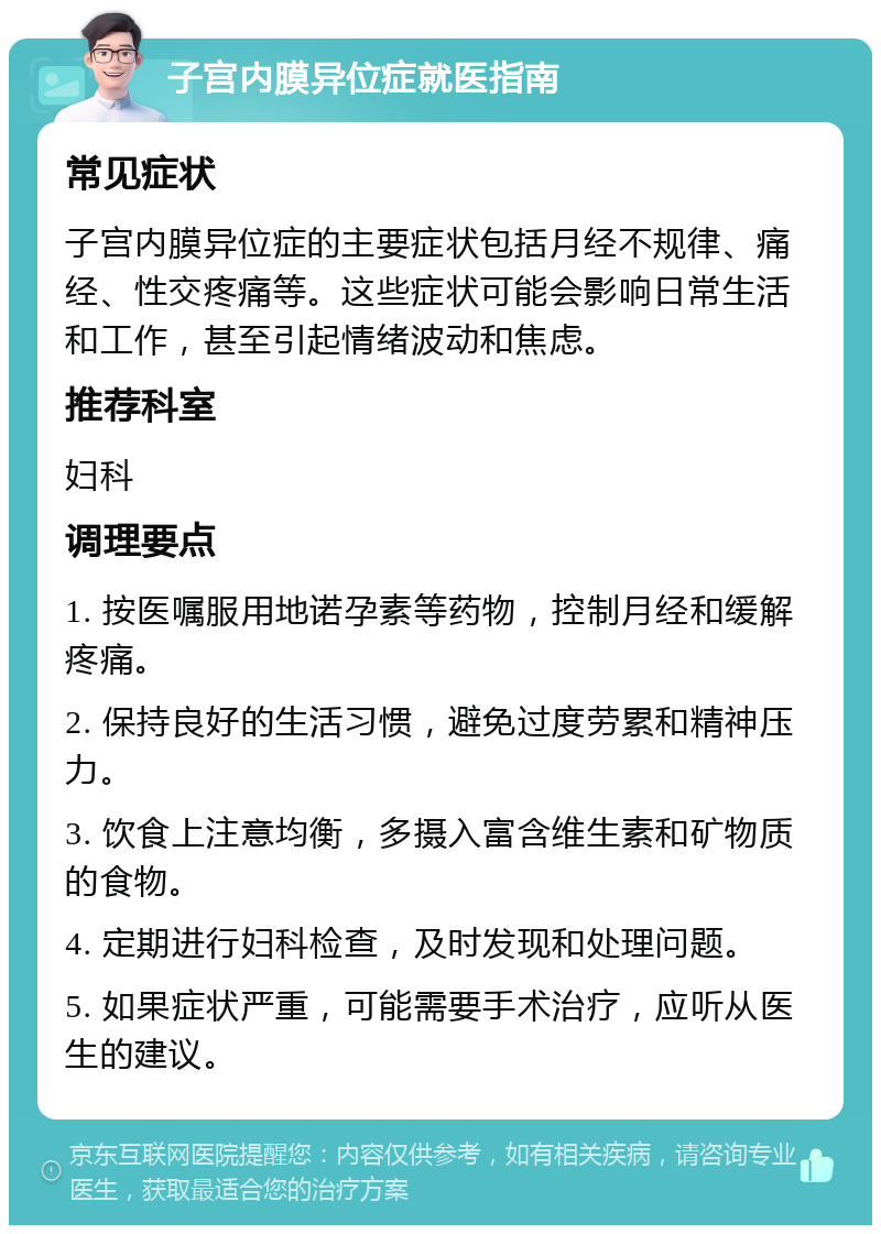 子宫内膜异位症就医指南 常见症状 子宫内膜异位症的主要症状包括月经不规律、痛经、性交疼痛等。这些症状可能会影响日常生活和工作，甚至引起情绪波动和焦虑。 推荐科室 妇科 调理要点 1. 按医嘱服用地诺孕素等药物，控制月经和缓解疼痛。 2. 保持良好的生活习惯，避免过度劳累和精神压力。 3. 饮食上注意均衡，多摄入富含维生素和矿物质的食物。 4. 定期进行妇科检查，及时发现和处理问题。 5. 如果症状严重，可能需要手术治疗，应听从医生的建议。