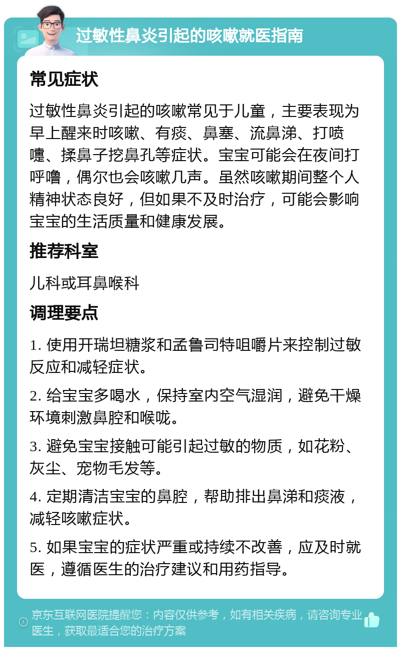 过敏性鼻炎引起的咳嗽就医指南 常见症状 过敏性鼻炎引起的咳嗽常见于儿童，主要表现为早上醒来时咳嗽、有痰、鼻塞、流鼻涕、打喷嚏、揉鼻子挖鼻孔等症状。宝宝可能会在夜间打呼噜，偶尔也会咳嗽几声。虽然咳嗽期间整个人精神状态良好，但如果不及时治疗，可能会影响宝宝的生活质量和健康发展。 推荐科室 儿科或耳鼻喉科 调理要点 1. 使用开瑞坦糖浆和孟鲁司特咀嚼片来控制过敏反应和减轻症状。 2. 给宝宝多喝水，保持室内空气湿润，避免干燥环境刺激鼻腔和喉咙。 3. 避免宝宝接触可能引起过敏的物质，如花粉、灰尘、宠物毛发等。 4. 定期清洁宝宝的鼻腔，帮助排出鼻涕和痰液，减轻咳嗽症状。 5. 如果宝宝的症状严重或持续不改善，应及时就医，遵循医生的治疗建议和用药指导。