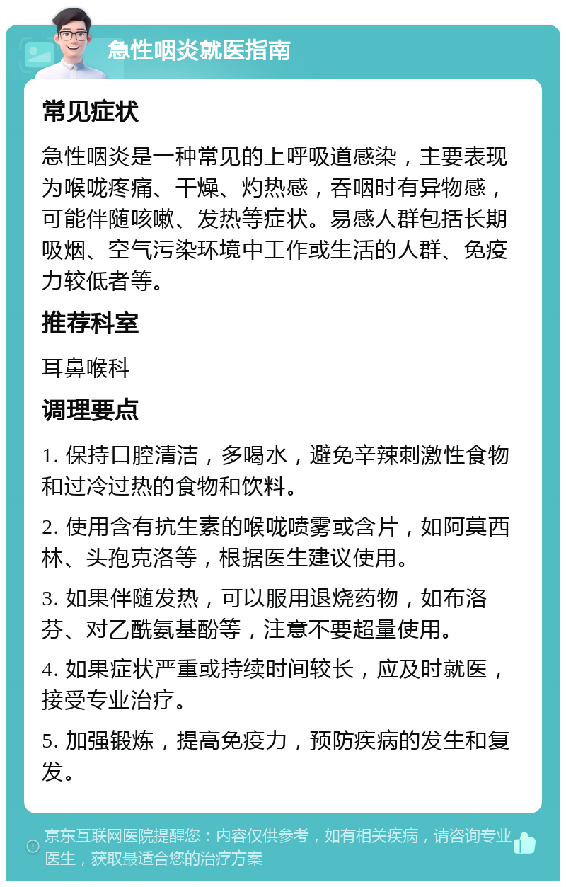 急性咽炎就医指南 常见症状 急性咽炎是一种常见的上呼吸道感染，主要表现为喉咙疼痛、干燥、灼热感，吞咽时有异物感，可能伴随咳嗽、发热等症状。易感人群包括长期吸烟、空气污染环境中工作或生活的人群、免疫力较低者等。 推荐科室 耳鼻喉科 调理要点 1. 保持口腔清洁，多喝水，避免辛辣刺激性食物和过冷过热的食物和饮料。 2. 使用含有抗生素的喉咙喷雾或含片，如阿莫西林、头孢克洛等，根据医生建议使用。 3. 如果伴随发热，可以服用退烧药物，如布洛芬、对乙酰氨基酚等，注意不要超量使用。 4. 如果症状严重或持续时间较长，应及时就医，接受专业治疗。 5. 加强锻炼，提高免疫力，预防疾病的发生和复发。