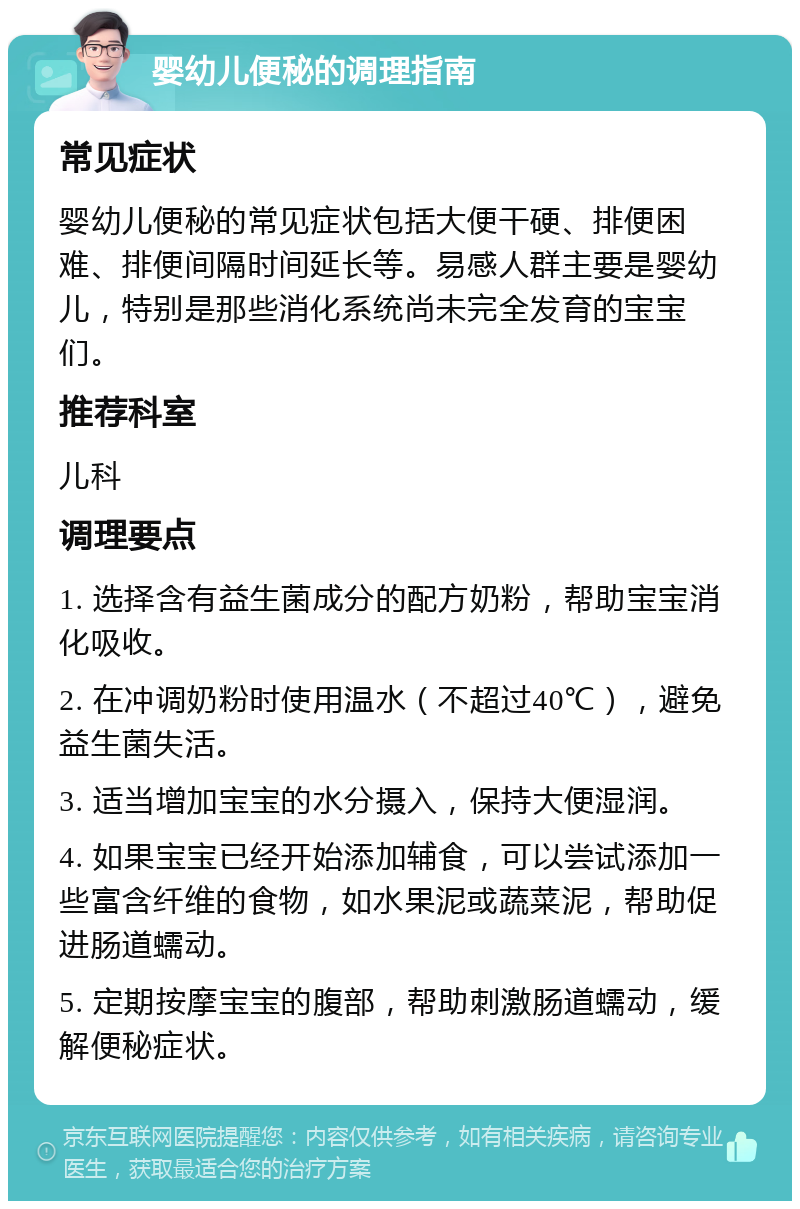 婴幼儿便秘的调理指南 常见症状 婴幼儿便秘的常见症状包括大便干硬、排便困难、排便间隔时间延长等。易感人群主要是婴幼儿，特别是那些消化系统尚未完全发育的宝宝们。 推荐科室 儿科 调理要点 1. 选择含有益生菌成分的配方奶粉，帮助宝宝消化吸收。 2. 在冲调奶粉时使用温水（不超过40℃），避免益生菌失活。 3. 适当增加宝宝的水分摄入，保持大便湿润。 4. 如果宝宝已经开始添加辅食，可以尝试添加一些富含纤维的食物，如水果泥或蔬菜泥，帮助促进肠道蠕动。 5. 定期按摩宝宝的腹部，帮助刺激肠道蠕动，缓解便秘症状。