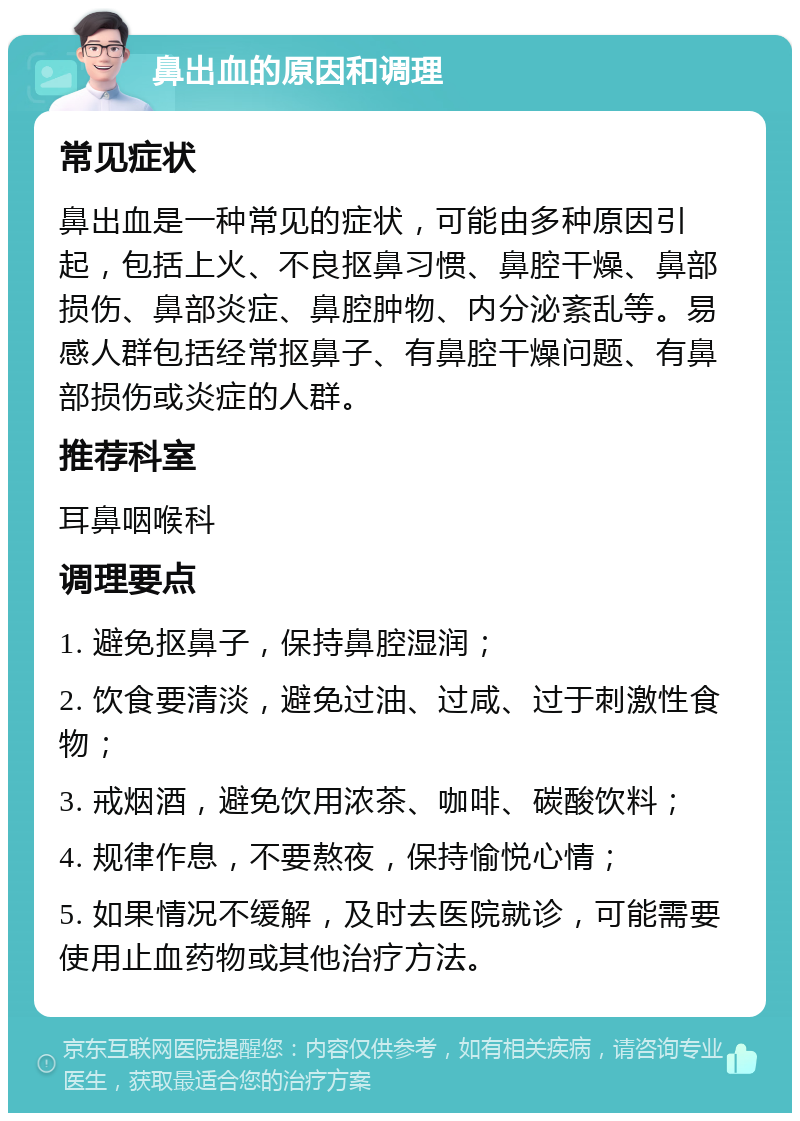 鼻出血的原因和调理 常见症状 鼻出血是一种常见的症状，可能由多种原因引起，包括上火、不良抠鼻习惯、鼻腔干燥、鼻部损伤、鼻部炎症、鼻腔肿物、内分泌紊乱等。易感人群包括经常抠鼻子、有鼻腔干燥问题、有鼻部损伤或炎症的人群。 推荐科室 耳鼻咽喉科 调理要点 1. 避免抠鼻子，保持鼻腔湿润； 2. 饮食要清淡，避免过油、过咸、过于刺激性食物； 3. 戒烟酒，避免饮用浓茶、咖啡、碳酸饮料； 4. 规律作息，不要熬夜，保持愉悦心情； 5. 如果情况不缓解，及时去医院就诊，可能需要使用止血药物或其他治疗方法。