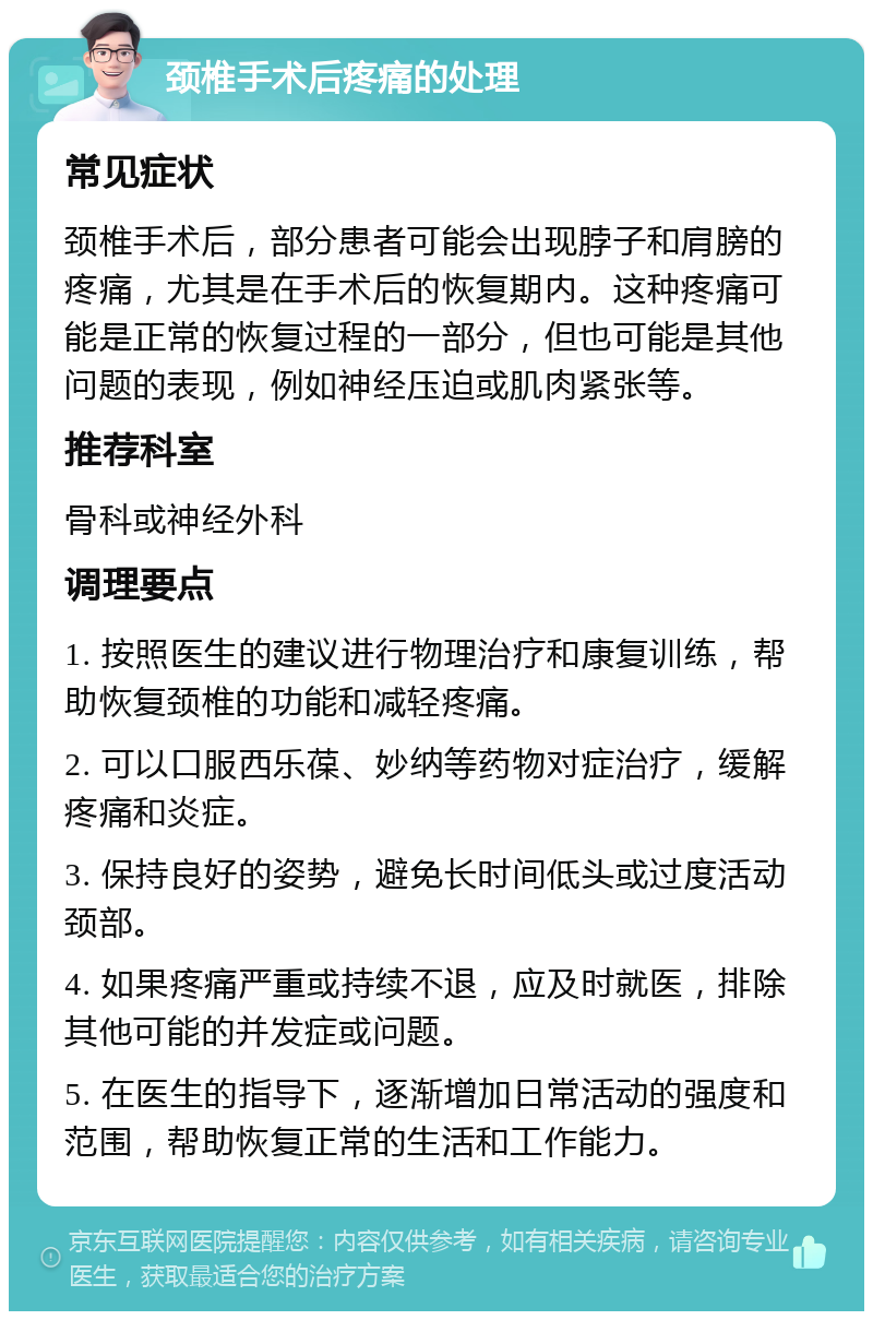 颈椎手术后疼痛的处理 常见症状 颈椎手术后，部分患者可能会出现脖子和肩膀的疼痛，尤其是在手术后的恢复期内。这种疼痛可能是正常的恢复过程的一部分，但也可能是其他问题的表现，例如神经压迫或肌肉紧张等。 推荐科室 骨科或神经外科 调理要点 1. 按照医生的建议进行物理治疗和康复训练，帮助恢复颈椎的功能和减轻疼痛。 2. 可以口服西乐葆、妙纳等药物对症治疗，缓解疼痛和炎症。 3. 保持良好的姿势，避免长时间低头或过度活动颈部。 4. 如果疼痛严重或持续不退，应及时就医，排除其他可能的并发症或问题。 5. 在医生的指导下，逐渐增加日常活动的强度和范围，帮助恢复正常的生活和工作能力。