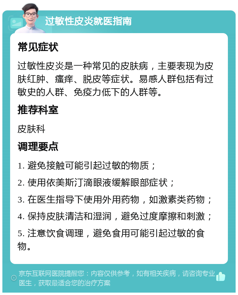 过敏性皮炎就医指南 常见症状 过敏性皮炎是一种常见的皮肤病，主要表现为皮肤红肿、瘙痒、脱皮等症状。易感人群包括有过敏史的人群、免疫力低下的人群等。 推荐科室 皮肤科 调理要点 1. 避免接触可能引起过敏的物质； 2. 使用依美斯汀滴眼液缓解眼部症状； 3. 在医生指导下使用外用药物，如激素类药物； 4. 保持皮肤清洁和湿润，避免过度摩擦和刺激； 5. 注意饮食调理，避免食用可能引起过敏的食物。