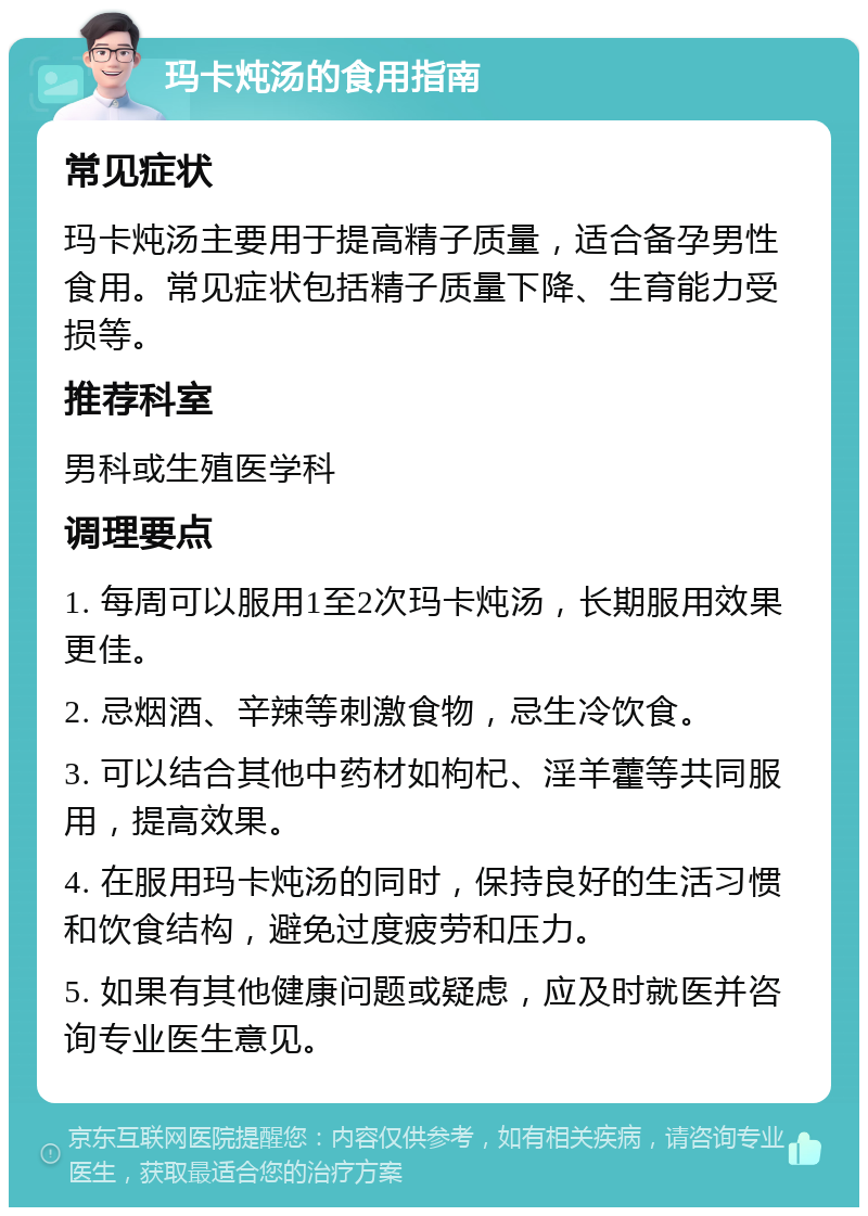 玛卡炖汤的食用指南 常见症状 玛卡炖汤主要用于提高精子质量，适合备孕男性食用。常见症状包括精子质量下降、生育能力受损等。 推荐科室 男科或生殖医学科 调理要点 1. 每周可以服用1至2次玛卡炖汤，长期服用效果更佳。 2. 忌烟酒、辛辣等刺激食物，忌生冷饮食。 3. 可以结合其他中药材如枸杞、淫羊藿等共同服用，提高效果。 4. 在服用玛卡炖汤的同时，保持良好的生活习惯和饮食结构，避免过度疲劳和压力。 5. 如果有其他健康问题或疑虑，应及时就医并咨询专业医生意见。