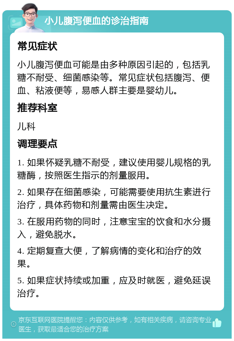 小儿腹泻便血的诊治指南 常见症状 小儿腹泻便血可能是由多种原因引起的，包括乳糖不耐受、细菌感染等。常见症状包括腹泻、便血、粘液便等，易感人群主要是婴幼儿。 推荐科室 儿科 调理要点 1. 如果怀疑乳糖不耐受，建议使用婴儿规格的乳糖酶，按照医生指示的剂量服用。 2. 如果存在细菌感染，可能需要使用抗生素进行治疗，具体药物和剂量需由医生决定。 3. 在服用药物的同时，注意宝宝的饮食和水分摄入，避免脱水。 4. 定期复查大便，了解病情的变化和治疗的效果。 5. 如果症状持续或加重，应及时就医，避免延误治疗。