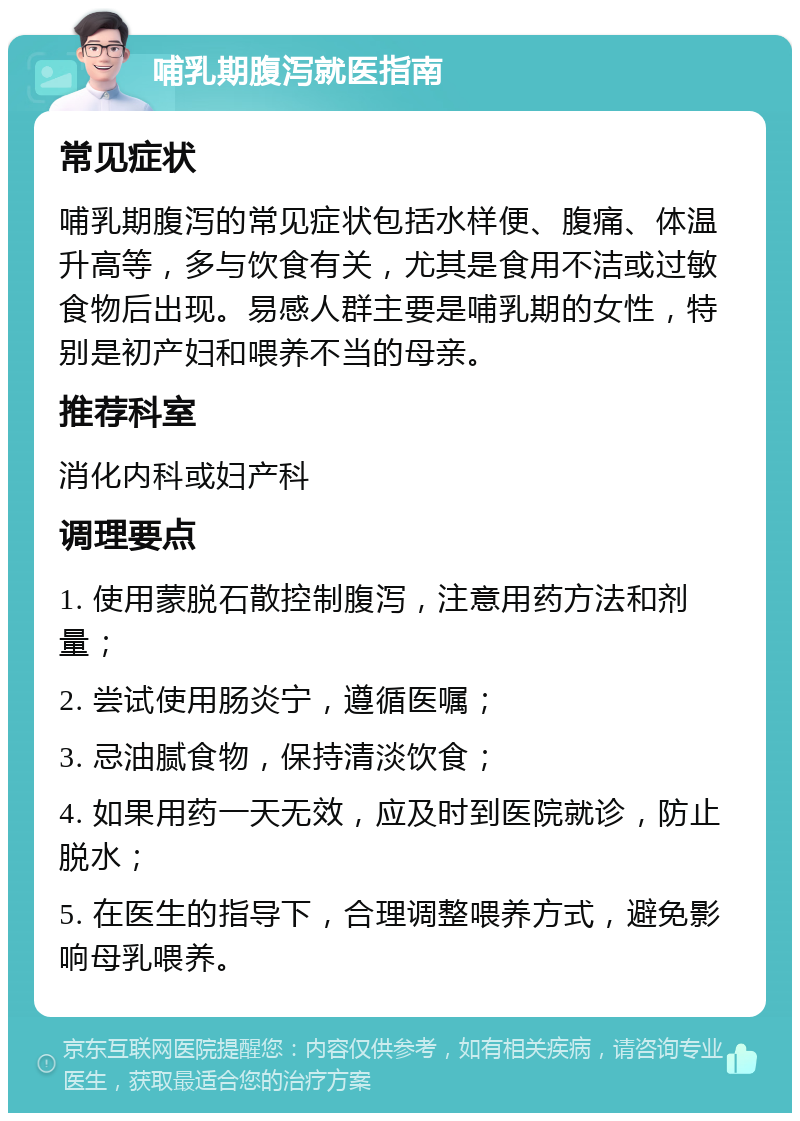 哺乳期腹泻就医指南 常见症状 哺乳期腹泻的常见症状包括水样便、腹痛、体温升高等，多与饮食有关，尤其是食用不洁或过敏食物后出现。易感人群主要是哺乳期的女性，特别是初产妇和喂养不当的母亲。 推荐科室 消化内科或妇产科 调理要点 1. 使用蒙脱石散控制腹泻，注意用药方法和剂量； 2. 尝试使用肠炎宁，遵循医嘱； 3. 忌油腻食物，保持清淡饮食； 4. 如果用药一天无效，应及时到医院就诊，防止脱水； 5. 在医生的指导下，合理调整喂养方式，避免影响母乳喂养。