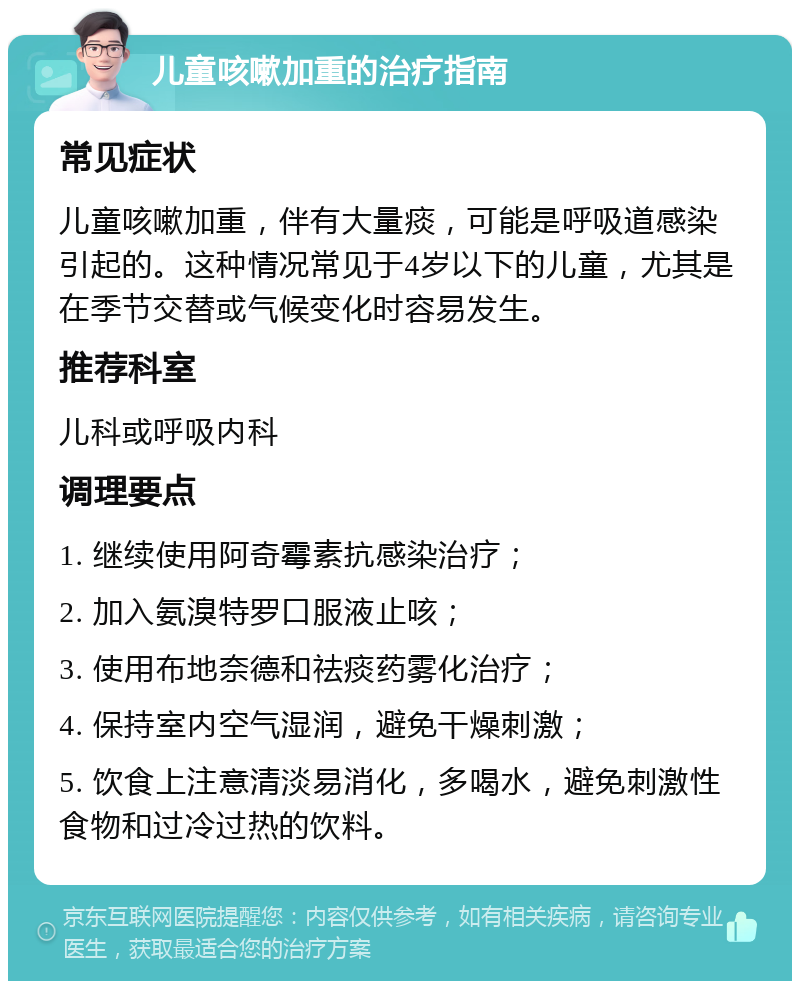 儿童咳嗽加重的治疗指南 常见症状 儿童咳嗽加重，伴有大量痰，可能是呼吸道感染引起的。这种情况常见于4岁以下的儿童，尤其是在季节交替或气候变化时容易发生。 推荐科室 儿科或呼吸内科 调理要点 1. 继续使用阿奇霉素抗感染治疗； 2. 加入氨溴特罗口服液止咳； 3. 使用布地奈德和祛痰药雾化治疗； 4. 保持室内空气湿润，避免干燥刺激； 5. 饮食上注意清淡易消化，多喝水，避免刺激性食物和过冷过热的饮料。