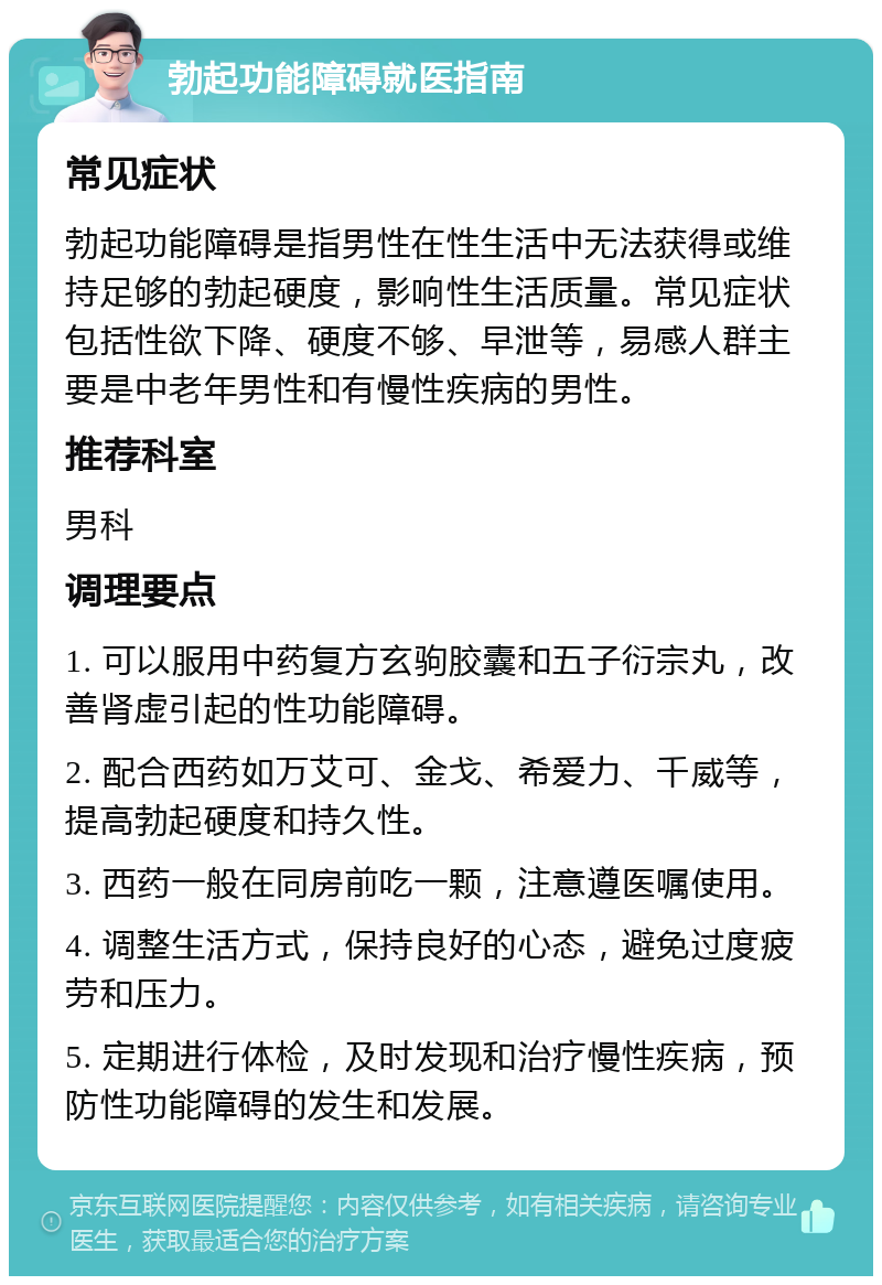 勃起功能障碍就医指南 常见症状 勃起功能障碍是指男性在性生活中无法获得或维持足够的勃起硬度，影响性生活质量。常见症状包括性欲下降、硬度不够、早泄等，易感人群主要是中老年男性和有慢性疾病的男性。 推荐科室 男科 调理要点 1. 可以服用中药复方玄驹胶囊和五子衍宗丸，改善肾虚引起的性功能障碍。 2. 配合西药如万艾可、金戈、希爱力、千威等，提高勃起硬度和持久性。 3. 西药一般在同房前吃一颗，注意遵医嘱使用。 4. 调整生活方式，保持良好的心态，避免过度疲劳和压力。 5. 定期进行体检，及时发现和治疗慢性疾病，预防性功能障碍的发生和发展。