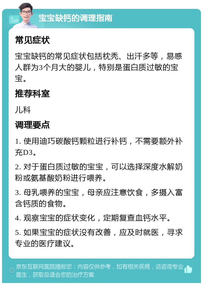 宝宝缺钙的调理指南 常见症状 宝宝缺钙的常见症状包括枕秃、出汗多等，易感人群为3个月大的婴儿，特别是蛋白质过敏的宝宝。 推荐科室 儿科 调理要点 1. 使用迪巧碳酸钙颗粒进行补钙，不需要额外补充D3。 2. 对于蛋白质过敏的宝宝，可以选择深度水解奶粉或氨基酸奶粉进行喂养。 3. 母乳喂养的宝宝，母亲应注意饮食，多摄入富含钙质的食物。 4. 观察宝宝的症状变化，定期复查血钙水平。 5. 如果宝宝的症状没有改善，应及时就医，寻求专业的医疗建议。