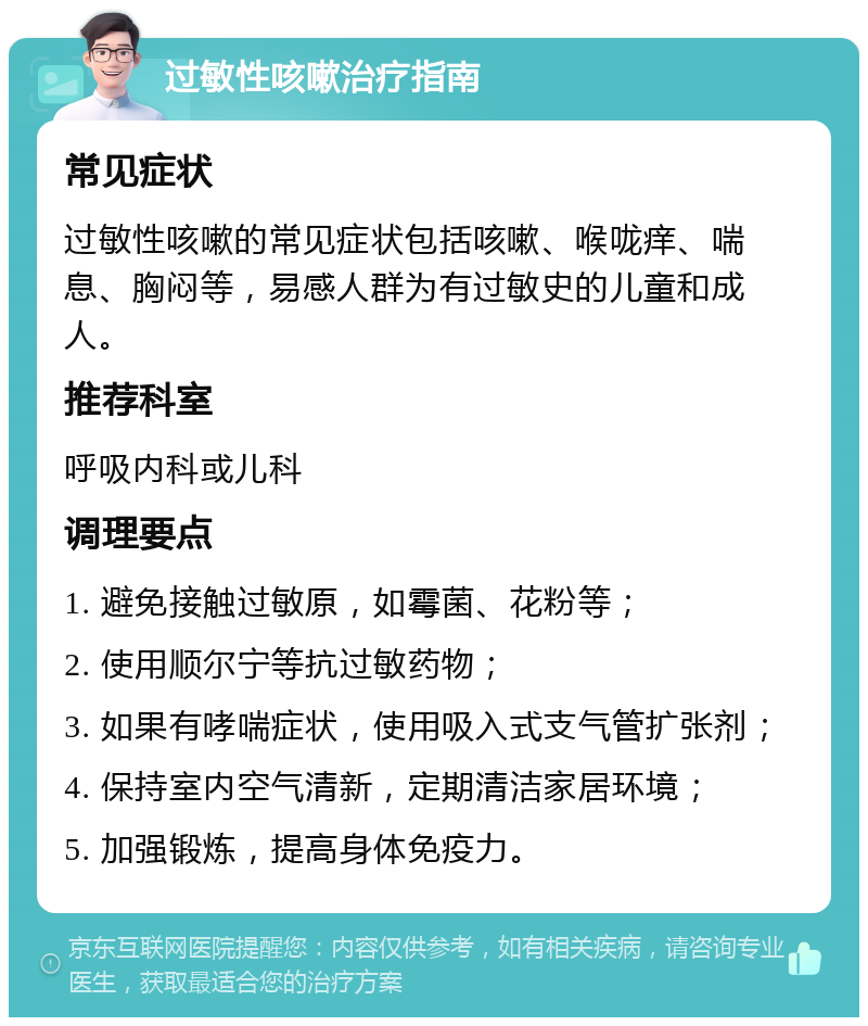 过敏性咳嗽治疗指南 常见症状 过敏性咳嗽的常见症状包括咳嗽、喉咙痒、喘息、胸闷等，易感人群为有过敏史的儿童和成人。 推荐科室 呼吸内科或儿科 调理要点 1. 避免接触过敏原，如霉菌、花粉等； 2. 使用顺尔宁等抗过敏药物； 3. 如果有哮喘症状，使用吸入式支气管扩张剂； 4. 保持室内空气清新，定期清洁家居环境； 5. 加强锻炼，提高身体免疫力。