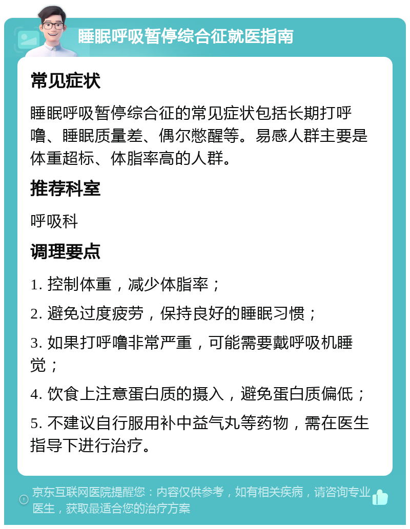 睡眠呼吸暂停综合征就医指南 常见症状 睡眠呼吸暂停综合征的常见症状包括长期打呼噜、睡眠质量差、偶尔憋醒等。易感人群主要是体重超标、体脂率高的人群。 推荐科室 呼吸科 调理要点 1. 控制体重，减少体脂率； 2. 避免过度疲劳，保持良好的睡眠习惯； 3. 如果打呼噜非常严重，可能需要戴呼吸机睡觉； 4. 饮食上注意蛋白质的摄入，避免蛋白质偏低； 5. 不建议自行服用补中益气丸等药物，需在医生指导下进行治疗。