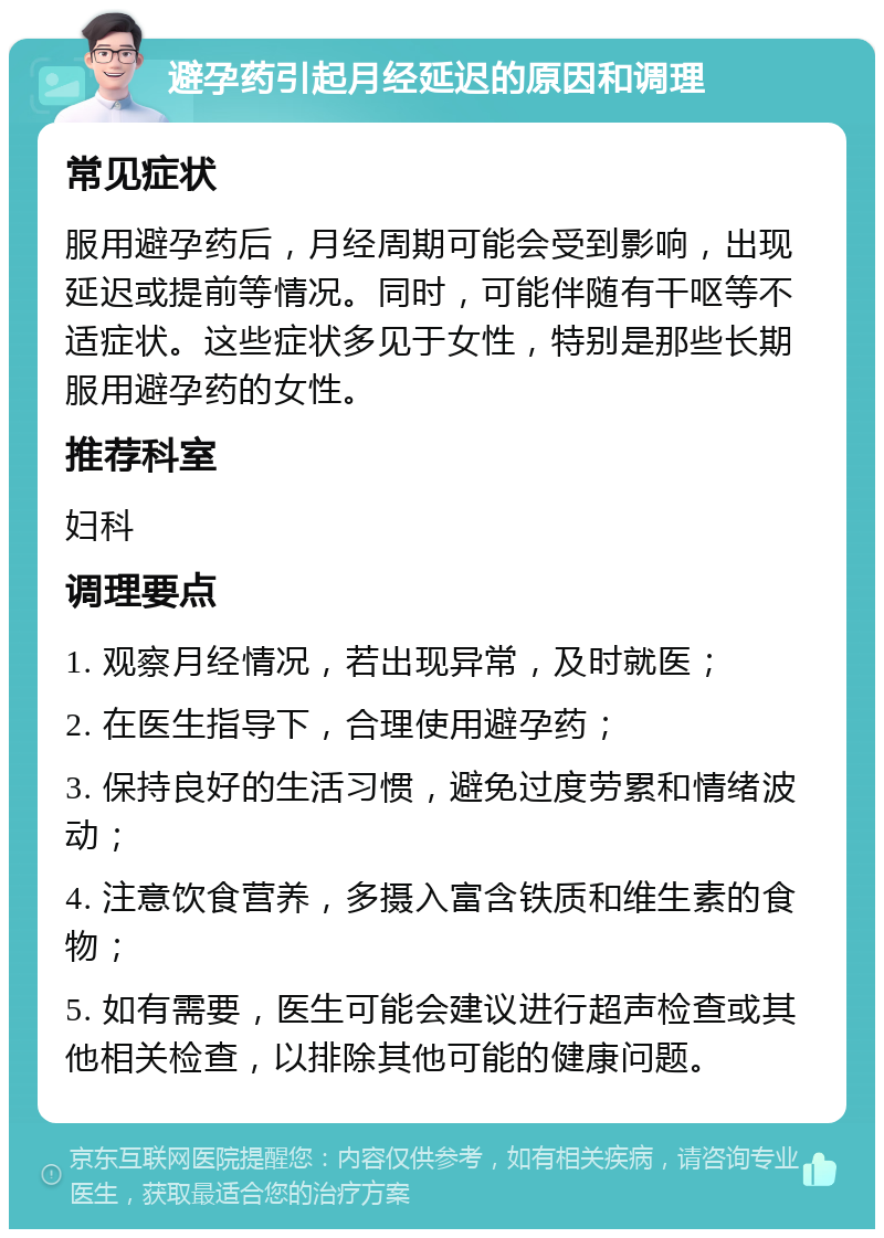 避孕药引起月经延迟的原因和调理 常见症状 服用避孕药后，月经周期可能会受到影响，出现延迟或提前等情况。同时，可能伴随有干呕等不适症状。这些症状多见于女性，特别是那些长期服用避孕药的女性。 推荐科室 妇科 调理要点 1. 观察月经情况，若出现异常，及时就医； 2. 在医生指导下，合理使用避孕药； 3. 保持良好的生活习惯，避免过度劳累和情绪波动； 4. 注意饮食营养，多摄入富含铁质和维生素的食物； 5. 如有需要，医生可能会建议进行超声检查或其他相关检查，以排除其他可能的健康问题。