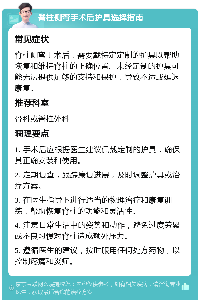 脊柱侧弯手术后护具选择指南 常见症状 脊柱侧弯手术后，需要戴特定定制的护具以帮助恢复和维持脊柱的正确位置。未经定制的护具可能无法提供足够的支持和保护，导致不适或延迟康复。 推荐科室 骨科或脊柱外科 调理要点 1. 手术后应根据医生建议佩戴定制的护具，确保其正确安装和使用。 2. 定期复查，跟踪康复进展，及时调整护具或治疗方案。 3. 在医生指导下进行适当的物理治疗和康复训练，帮助恢复脊柱的功能和灵活性。 4. 注意日常生活中的姿势和动作，避免过度劳累或不良习惯对脊柱造成额外压力。 5. 遵循医生的建议，按时服用任何处方药物，以控制疼痛和炎症。