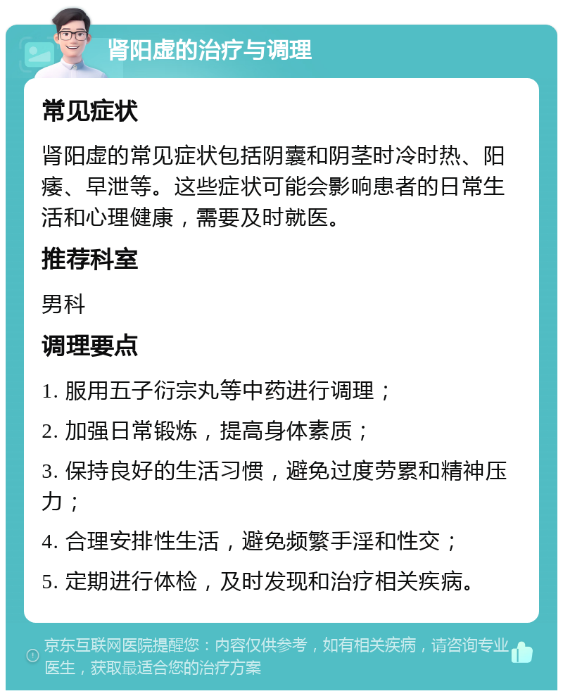 肾阳虚的治疗与调理 常见症状 肾阳虚的常见症状包括阴囊和阴茎时冷时热、阳痿、早泄等。这些症状可能会影响患者的日常生活和心理健康，需要及时就医。 推荐科室 男科 调理要点 1. 服用五子衍宗丸等中药进行调理； 2. 加强日常锻炼，提高身体素质； 3. 保持良好的生活习惯，避免过度劳累和精神压力； 4. 合理安排性生活，避免频繁手淫和性交； 5. 定期进行体检，及时发现和治疗相关疾病。