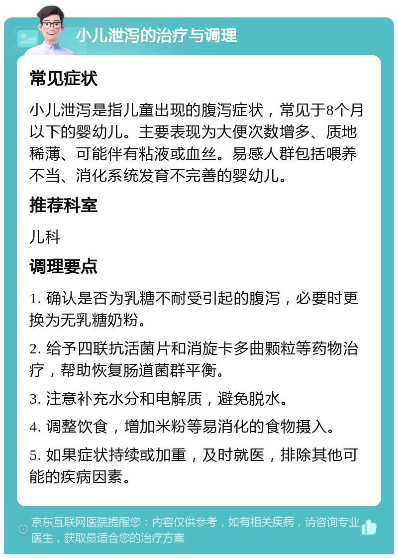 小儿泄泻的治疗与调理 常见症状 小儿泄泻是指儿童出现的腹泻症状，常见于8个月以下的婴幼儿。主要表现为大便次数增多、质地稀薄、可能伴有粘液或血丝。易感人群包括喂养不当、消化系统发育不完善的婴幼儿。 推荐科室 儿科 调理要点 1. 确认是否为乳糖不耐受引起的腹泻，必要时更换为无乳糖奶粉。 2. 给予四联抗活菌片和消旋卡多曲颗粒等药物治疗，帮助恢复肠道菌群平衡。 3. 注意补充水分和电解质，避免脱水。 4. 调整饮食，增加米粉等易消化的食物摄入。 5. 如果症状持续或加重，及时就医，排除其他可能的疾病因素。