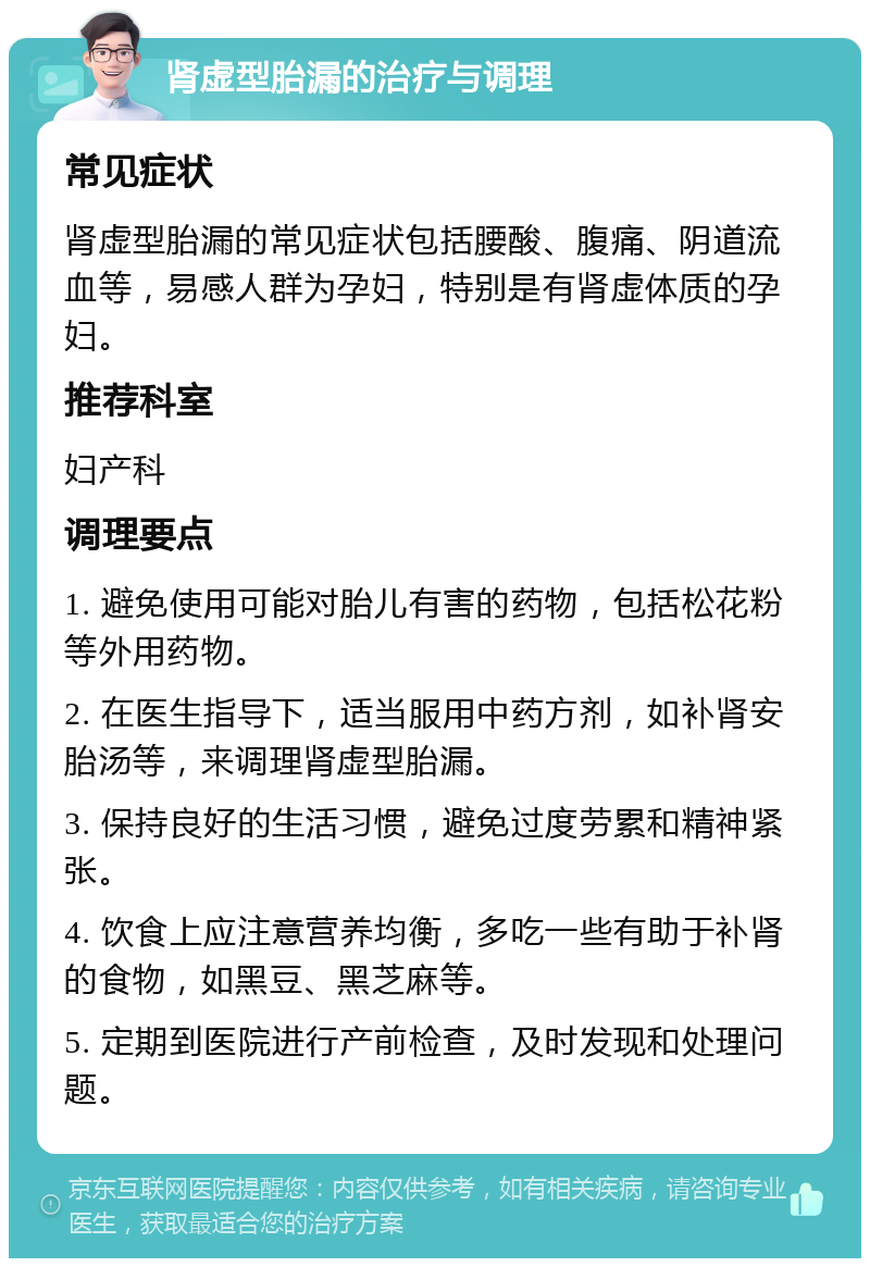 肾虚型胎漏的治疗与调理 常见症状 肾虚型胎漏的常见症状包括腰酸、腹痛、阴道流血等，易感人群为孕妇，特别是有肾虚体质的孕妇。 推荐科室 妇产科 调理要点 1. 避免使用可能对胎儿有害的药物，包括松花粉等外用药物。 2. 在医生指导下，适当服用中药方剂，如补肾安胎汤等，来调理肾虚型胎漏。 3. 保持良好的生活习惯，避免过度劳累和精神紧张。 4. 饮食上应注意营养均衡，多吃一些有助于补肾的食物，如黑豆、黑芝麻等。 5. 定期到医院进行产前检查，及时发现和处理问题。