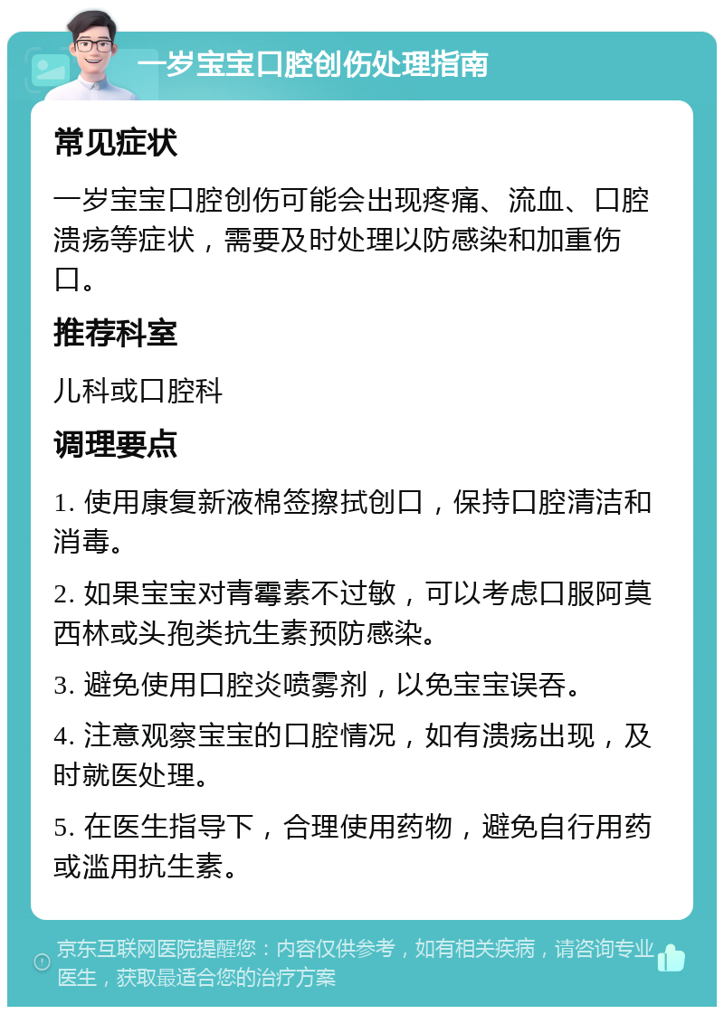 一岁宝宝口腔创伤处理指南 常见症状 一岁宝宝口腔创伤可能会出现疼痛、流血、口腔溃疡等症状，需要及时处理以防感染和加重伤口。 推荐科室 儿科或口腔科 调理要点 1. 使用康复新液棉签擦拭创口，保持口腔清洁和消毒。 2. 如果宝宝对青霉素不过敏，可以考虑口服阿莫西林或头孢类抗生素预防感染。 3. 避免使用口腔炎喷雾剂，以免宝宝误吞。 4. 注意观察宝宝的口腔情况，如有溃疡出现，及时就医处理。 5. 在医生指导下，合理使用药物，避免自行用药或滥用抗生素。