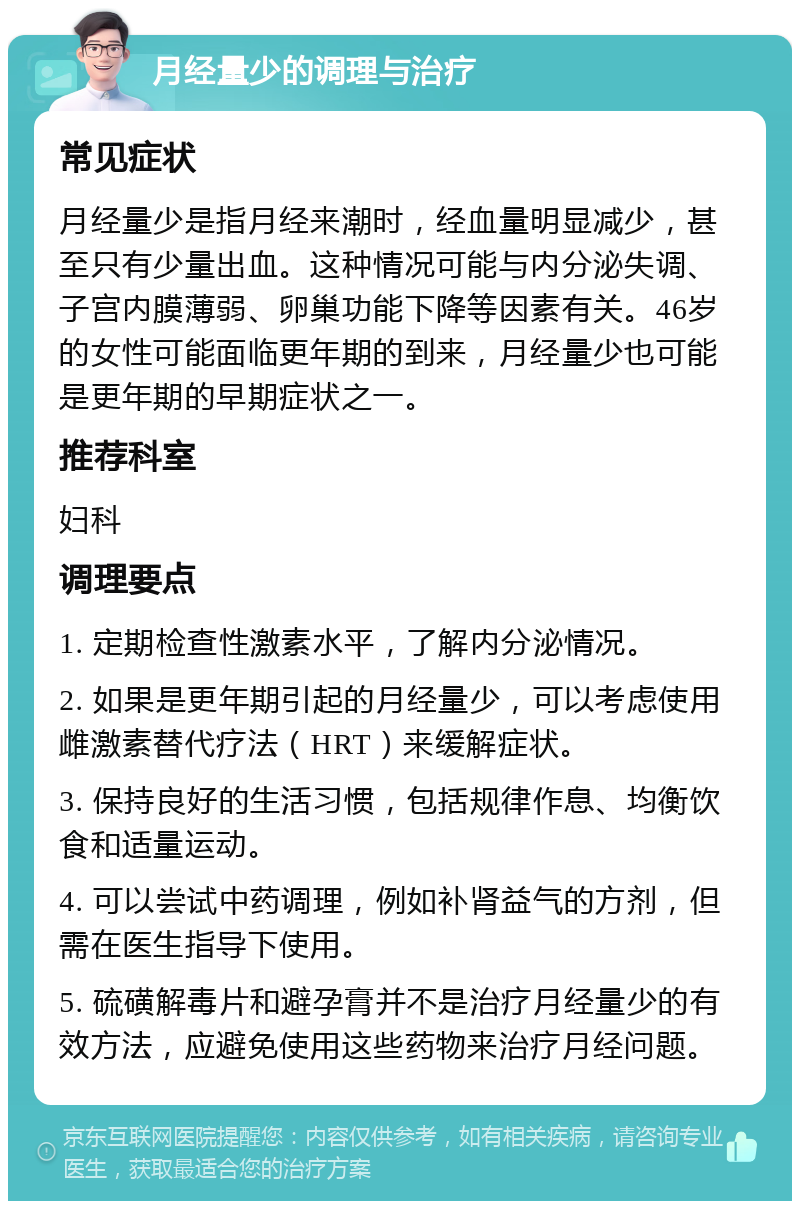 月经量少的调理与治疗 常见症状 月经量少是指月经来潮时，经血量明显减少，甚至只有少量出血。这种情况可能与内分泌失调、子宫内膜薄弱、卵巢功能下降等因素有关。46岁的女性可能面临更年期的到来，月经量少也可能是更年期的早期症状之一。 推荐科室 妇科 调理要点 1. 定期检查性激素水平，了解内分泌情况。 2. 如果是更年期引起的月经量少，可以考虑使用雌激素替代疗法（HRT）来缓解症状。 3. 保持良好的生活习惯，包括规律作息、均衡饮食和适量运动。 4. 可以尝试中药调理，例如补肾益气的方剂，但需在医生指导下使用。 5. 硫磺解毒片和避孕膏并不是治疗月经量少的有效方法，应避免使用这些药物来治疗月经问题。