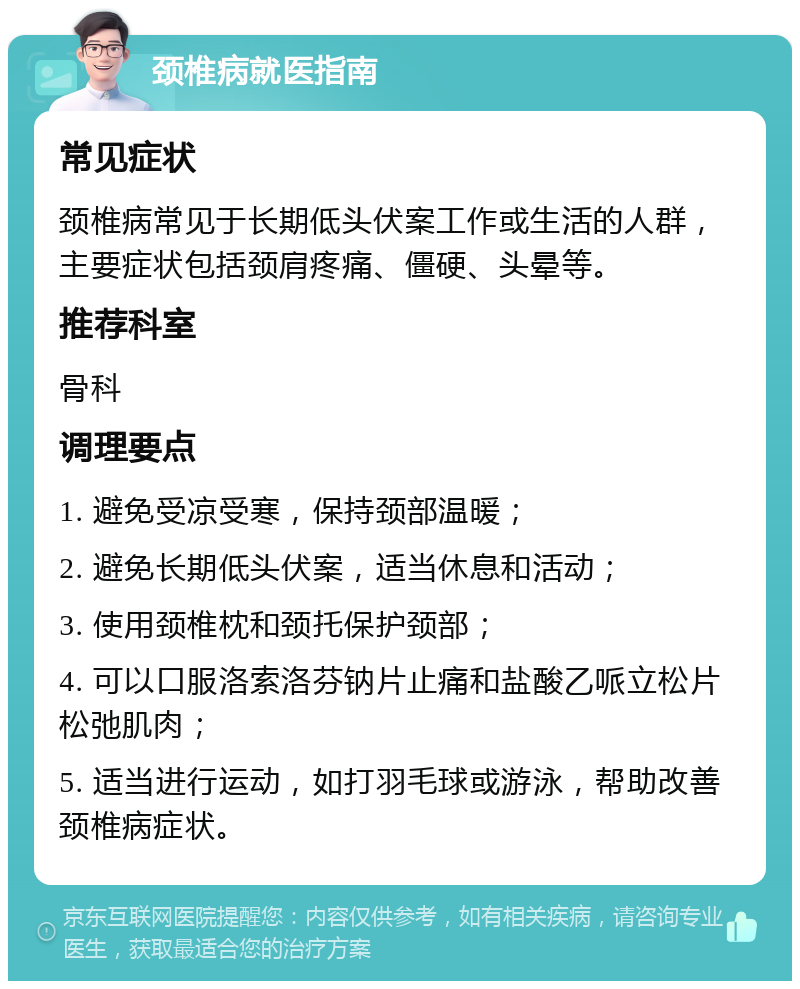 颈椎病就医指南 常见症状 颈椎病常见于长期低头伏案工作或生活的人群，主要症状包括颈肩疼痛、僵硬、头晕等。 推荐科室 骨科 调理要点 1. 避免受凉受寒，保持颈部温暖； 2. 避免长期低头伏案，适当休息和活动； 3. 使用颈椎枕和颈托保护颈部； 4. 可以口服洛索洛芬钠片止痛和盐酸乙哌立松片松弛肌肉； 5. 适当进行运动，如打羽毛球或游泳，帮助改善颈椎病症状。