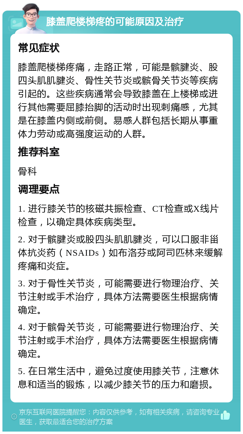 膝盖爬楼梯疼的可能原因及治疗 常见症状 膝盖爬楼梯疼痛，走路正常，可能是髌腱炎、股四头肌肌腱炎、骨性关节炎或髌骨关节炎等疾病引起的。这些疾病通常会导致膝盖在上楼梯或进行其他需要屈膝抬脚的活动时出现刺痛感，尤其是在膝盖内侧或前侧。易感人群包括长期从事重体力劳动或高强度运动的人群。 推荐科室 骨科 调理要点 1. 进行膝关节的核磁共振检查、CT检查或X线片检查，以确定具体疾病类型。 2. 对于髌腱炎或股四头肌肌腱炎，可以口服非甾体抗炎药（NSAIDs）如布洛芬或阿司匹林来缓解疼痛和炎症。 3. 对于骨性关节炎，可能需要进行物理治疗、关节注射或手术治疗，具体方法需要医生根据病情确定。 4. 对于髌骨关节炎，可能需要进行物理治疗、关节注射或手术治疗，具体方法需要医生根据病情确定。 5. 在日常生活中，避免过度使用膝关节，注意休息和适当的锻炼，以减少膝关节的压力和磨损。