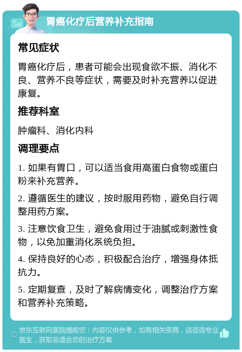 胃癌化疗后营养补充指南 常见症状 胃癌化疗后，患者可能会出现食欲不振、消化不良、营养不良等症状，需要及时补充营养以促进康复。 推荐科室 肿瘤科、消化内科 调理要点 1. 如果有胃口，可以适当食用高蛋白食物或蛋白粉来补充营养。 2. 遵循医生的建议，按时服用药物，避免自行调整用药方案。 3. 注意饮食卫生，避免食用过于油腻或刺激性食物，以免加重消化系统负担。 4. 保持良好的心态，积极配合治疗，增强身体抵抗力。 5. 定期复查，及时了解病情变化，调整治疗方案和营养补充策略。