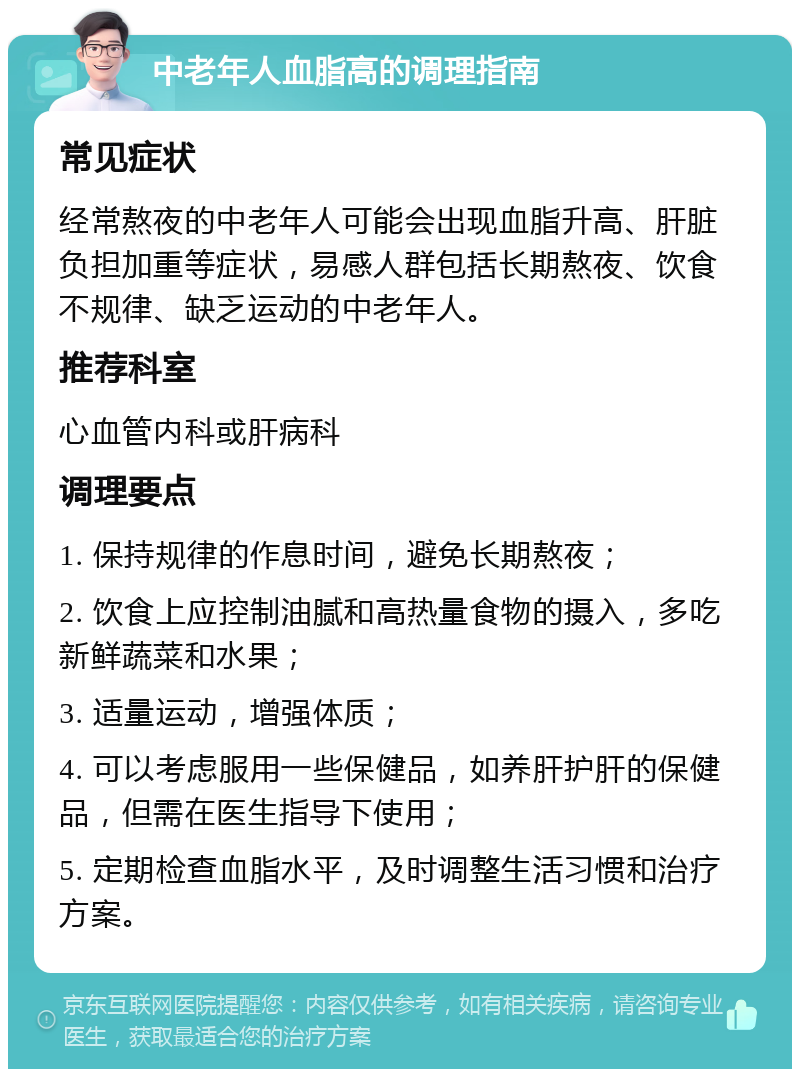 中老年人血脂高的调理指南 常见症状 经常熬夜的中老年人可能会出现血脂升高、肝脏负担加重等症状，易感人群包括长期熬夜、饮食不规律、缺乏运动的中老年人。 推荐科室 心血管内科或肝病科 调理要点 1. 保持规律的作息时间，避免长期熬夜； 2. 饮食上应控制油腻和高热量食物的摄入，多吃新鲜蔬菜和水果； 3. 适量运动，增强体质； 4. 可以考虑服用一些保健品，如养肝护肝的保健品，但需在医生指导下使用； 5. 定期检查血脂水平，及时调整生活习惯和治疗方案。