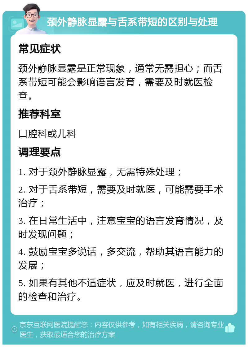 颈外静脉显露与舌系带短的区别与处理 常见症状 颈外静脉显露是正常现象，通常无需担心；而舌系带短可能会影响语言发育，需要及时就医检查。 推荐科室 口腔科或儿科 调理要点 1. 对于颈外静脉显露，无需特殊处理； 2. 对于舌系带短，需要及时就医，可能需要手术治疗； 3. 在日常生活中，注意宝宝的语言发育情况，及时发现问题； 4. 鼓励宝宝多说话，多交流，帮助其语言能力的发展； 5. 如果有其他不适症状，应及时就医，进行全面的检查和治疗。