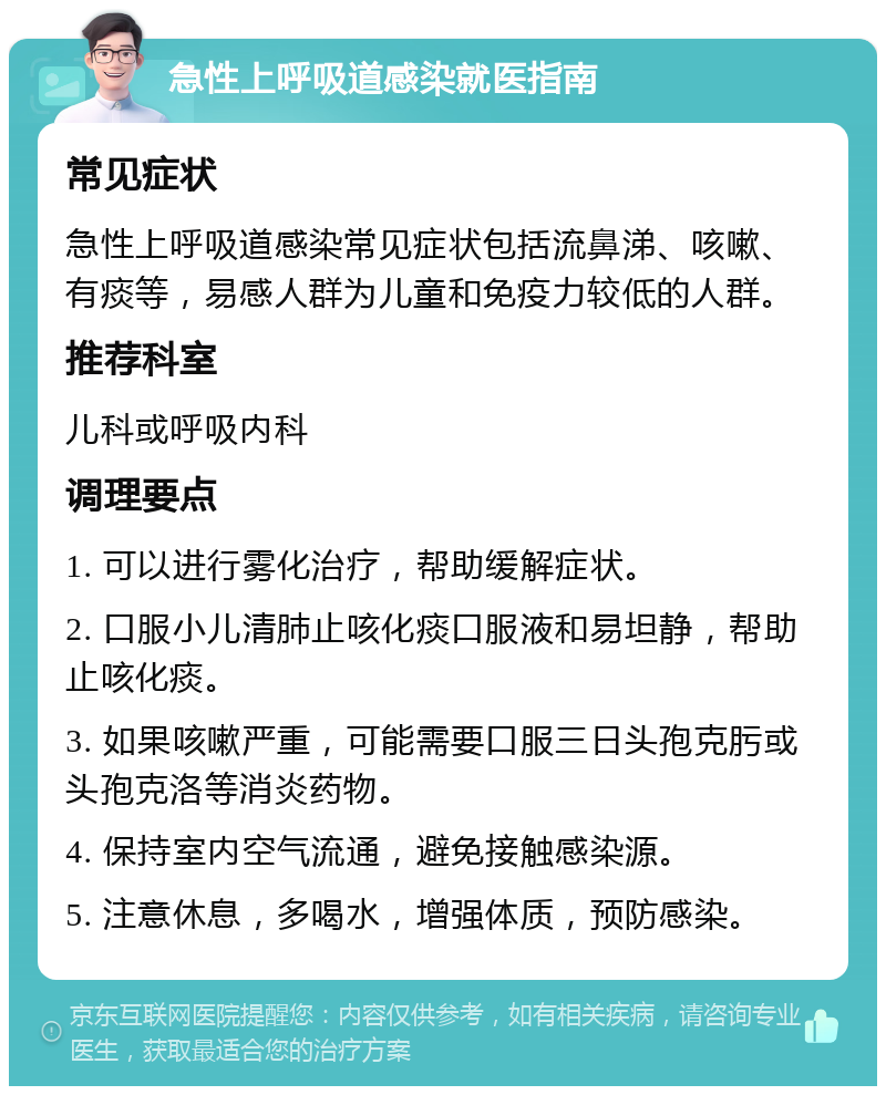 急性上呼吸道感染就医指南 常见症状 急性上呼吸道感染常见症状包括流鼻涕、咳嗽、有痰等，易感人群为儿童和免疫力较低的人群。 推荐科室 儿科或呼吸内科 调理要点 1. 可以进行雾化治疗，帮助缓解症状。 2. 口服小儿清肺止咳化痰口服液和易坦静，帮助止咳化痰。 3. 如果咳嗽严重，可能需要口服三日头孢克肟或头孢克洛等消炎药物。 4. 保持室内空气流通，避免接触感染源。 5. 注意休息，多喝水，增强体质，预防感染。