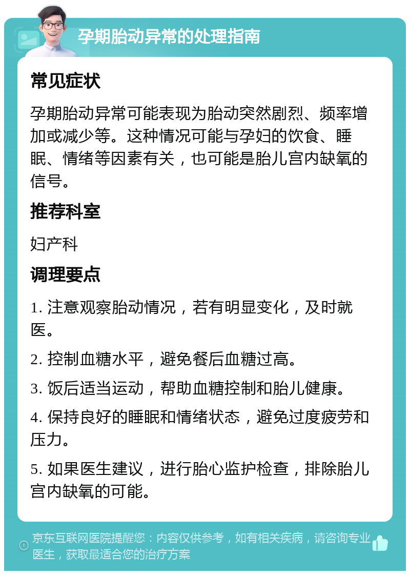 孕期胎动异常的处理指南 常见症状 孕期胎动异常可能表现为胎动突然剧烈、频率增加或减少等。这种情况可能与孕妇的饮食、睡眠、情绪等因素有关，也可能是胎儿宫内缺氧的信号。 推荐科室 妇产科 调理要点 1. 注意观察胎动情况，若有明显变化，及时就医。 2. 控制血糖水平，避免餐后血糖过高。 3. 饭后适当运动，帮助血糖控制和胎儿健康。 4. 保持良好的睡眠和情绪状态，避免过度疲劳和压力。 5. 如果医生建议，进行胎心监护检查，排除胎儿宫内缺氧的可能。