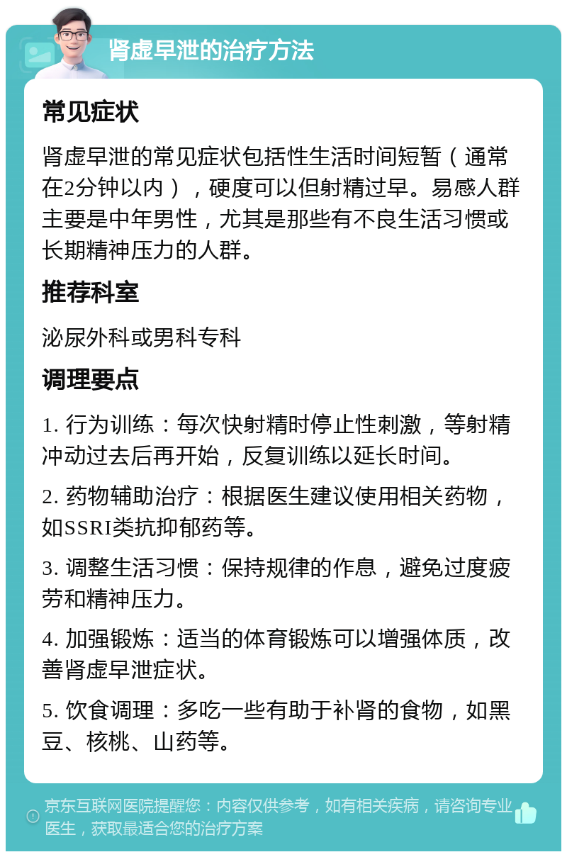 肾虚早泄的治疗方法 常见症状 肾虚早泄的常见症状包括性生活时间短暂（通常在2分钟以内），硬度可以但射精过早。易感人群主要是中年男性，尤其是那些有不良生活习惯或长期精神压力的人群。 推荐科室 泌尿外科或男科专科 调理要点 1. 行为训练：每次快射精时停止性刺激，等射精冲动过去后再开始，反复训练以延长时间。 2. 药物辅助治疗：根据医生建议使用相关药物，如SSRI类抗抑郁药等。 3. 调整生活习惯：保持规律的作息，避免过度疲劳和精神压力。 4. 加强锻炼：适当的体育锻炼可以增强体质，改善肾虚早泄症状。 5. 饮食调理：多吃一些有助于补肾的食物，如黑豆、核桃、山药等。