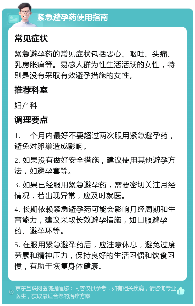 紧急避孕药使用指南 常见症状 紧急避孕药的常见症状包括恶心、呕吐、头痛、乳房胀痛等。易感人群为性生活活跃的女性，特别是没有采取有效避孕措施的女性。 推荐科室 妇产科 调理要点 1. 一个月内最好不要超过两次服用紧急避孕药，避免对卵巢造成影响。 2. 如果没有做好安全措施，建议使用其他避孕方法，如避孕套等。 3. 如果已经服用紧急避孕药，需要密切关注月经情况，若出现异常，应及时就医。 4. 长期依赖紧急避孕药可能会影响月经周期和生育能力，建议采取长效避孕措施，如口服避孕药、避孕环等。 5. 在服用紧急避孕药后，应注意休息，避免过度劳累和精神压力，保持良好的生活习惯和饮食习惯，有助于恢复身体健康。