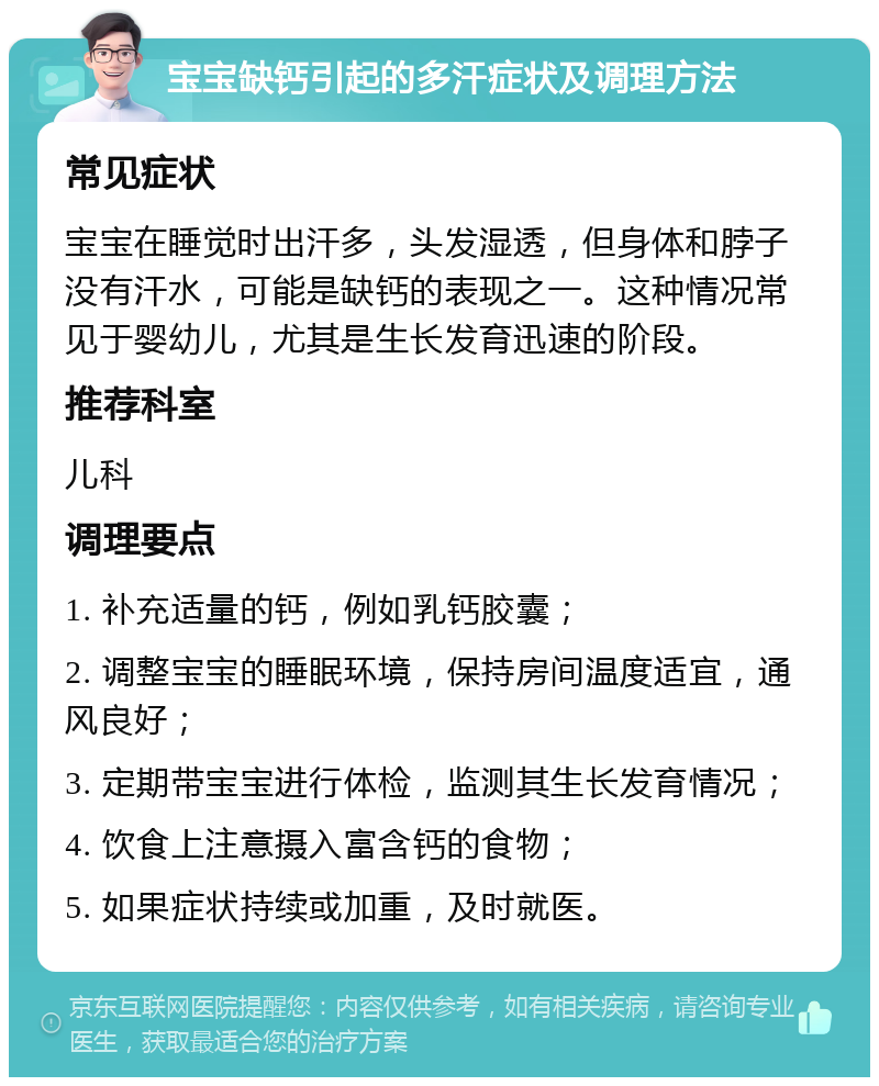 宝宝缺钙引起的多汗症状及调理方法 常见症状 宝宝在睡觉时出汗多，头发湿透，但身体和脖子没有汗水，可能是缺钙的表现之一。这种情况常见于婴幼儿，尤其是生长发育迅速的阶段。 推荐科室 儿科 调理要点 1. 补充适量的钙，例如乳钙胶囊； 2. 调整宝宝的睡眠环境，保持房间温度适宜，通风良好； 3. 定期带宝宝进行体检，监测其生长发育情况； 4. 饮食上注意摄入富含钙的食物； 5. 如果症状持续或加重，及时就医。