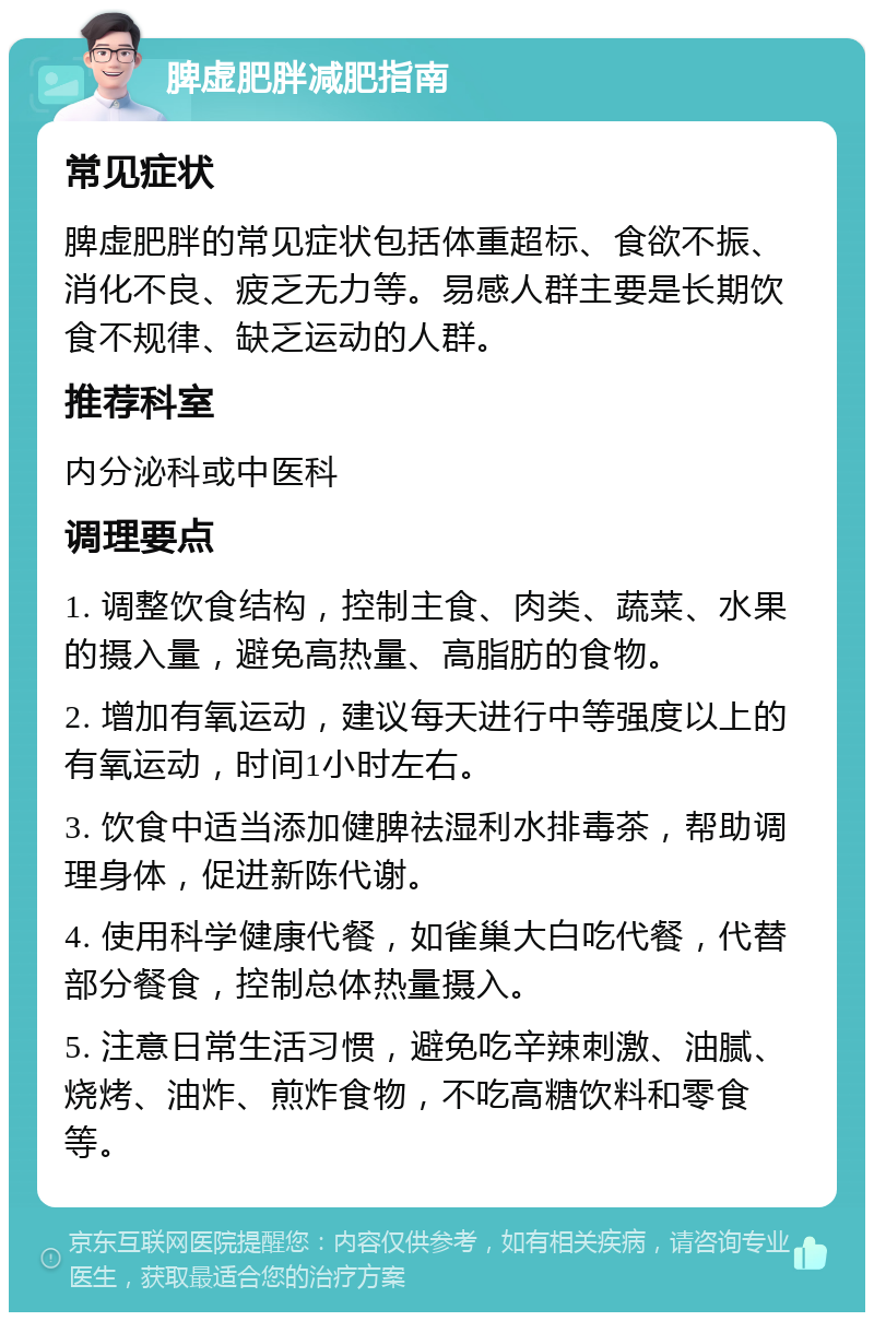 脾虚肥胖减肥指南 常见症状 脾虚肥胖的常见症状包括体重超标、食欲不振、消化不良、疲乏无力等。易感人群主要是长期饮食不规律、缺乏运动的人群。 推荐科室 内分泌科或中医科 调理要点 1. 调整饮食结构，控制主食、肉类、蔬菜、水果的摄入量，避免高热量、高脂肪的食物。 2. 增加有氧运动，建议每天进行中等强度以上的有氧运动，时间1小时左右。 3. 饮食中适当添加健脾祛湿利水排毒茶，帮助调理身体，促进新陈代谢。 4. 使用科学健康代餐，如雀巢大白吃代餐，代替部分餐食，控制总体热量摄入。 5. 注意日常生活习惯，避免吃辛辣刺激、油腻、烧烤、油炸、煎炸食物，不吃高糖饮料和零食等。